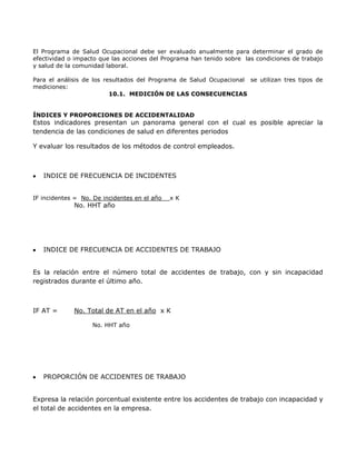 El Programa de Salud Ocupacional debe ser evaluado anualmente para determinar el grado de
efectividad o impacto que las acciones del Programa han tenido sobre las condiciones de trabajo
y salud de la comunidad laboral.

Para el análisis de los resultados del Programa de Salud Ocupacional se utilizan tres tipos de
mediciones:
                          10.1. MEDICIÓN DE LAS CONSECUENCIAS


ÍNDICES Y PROPORCIONES DE ACCIDENTALIDAD
Estos indicadores presentan un panorama general con el cual es posible apreciar la
tendencia de las condiciones de salud en diferentes periodos

Y evaluar los resultados de los métodos de control empleados.



   INDICE DE FRECUENCIA DE INCIDENTES


IF incidentes = No. De incidentes en el año   xK
             No. HHT año




   INDICE DE FRECUENCIA DE ACCIDENTES DE TRABAJO


Es la relación entre el número total de accidentes de trabajo, con y sin incapacidad
registrados durante el último año.



IF AT =      No. Total de AT en el año x K

                   No. HHT año




   PROPORCIÓN DE ACCIDENTES DE TRABAJO


Expresa la relación porcentual existente entre los accidentes de trabajo con incapacidad y
el total de accidentes en la empresa.
 