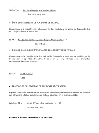 %IFI AT =        No. de AT con incapacidad en el año

                      No. total de AT año



   ÍNDICE DE SEVERIDAD DE ACCIDENTE DE TRABAJO


Corresponde a la relación entre el número de días perdidos y cargados por los accidentes
de trabajo durante el último año.



IS AT =    No. de días perdidos y cargados por AT en el año x K

                              No. HHT año


   ÍNDICE DE LESIONESINCAPACITANTES DE ACCIDENTES DE TRABAJO


Corresponde a la relación entre los índices de frecuencia y severidad de accidentes de
trabajo con incapacidad. Su utilidad radica en la comparabilidad entre diferentes
secciones de la misma empresa.




ILI AT =    IFI AT X IS AT

             1000



   PROPORCIÓN DE LETALIDAD DE ACCIDENTES DE TRABAJO


Expresa la relación porcentual de accidentes mortales ocurridos en el periodo en relación
con el número total de accidentes de trabajo ocurridos en el mismo periodo.



Letalidad AT =      No. de AT mortales en el año   x   100

                     No. Total de AT año




PROPORCIONES DE ENFERMEDAD PROFESIONAL
 