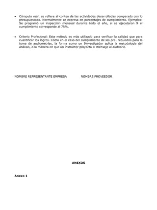 Cómputo real: se refiere al conteo de las actividades desarrolladas comparado con lo
  presupuestado. Normalmente se expresa en porcentajes de cumplimiento. Ejemplos:
  Se programó un inspección mensual durante todo el año, si se ejecutaron 9 el
  cumplimiento corresponde al 75%.


  Criterio Profesional: Este método es más utilizado para verificar la calidad que para
  cuantificar los logros. Como en el caso del cumplimiento de los pre- requisitos para la
  toma de audiometrías, la forma como un 9investigador aplica la metodología del
  análisis, o la manera en que un instructor proyecta el mensaje al auditorio.




NOMBRE REPRESENTANTE EMPRESA                 NOMBRE PROVEEDOR




                                       ANEXOS



Anexo 1
 