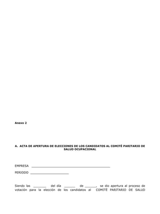 Anexo 2




A. ACTA DE APERTURA DE ELECCIONES DE LOS CANDIDATOS AL COMITÉ PARITARIO DE
                            SALUD OCUPACIONAL




EMPRESA   ___________________________________________

PERIODO _____________________



Siendo las _______    del día ______   de ______, se dio apertura al proceso de
votación para la elección de los candidatos al  COMITÉ PARITARIO DE SALUD
 