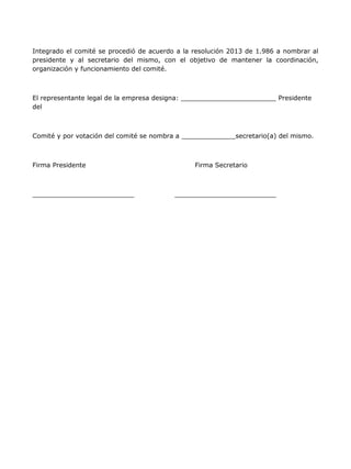 Integrado el comité se procedió de acuerdo a la resolución 2013 de 1.986 a nombrar al
presidente y al secretario del mismo, con el objetivo de mantener la coordinación,
organización y funcionamiento del comité.



El representante legal de la empresa designa:                            Presidente
del



Comité y por votación del comité se nombra a                secretario(a) del mismo.



Firma Presidente                                Firma Secretario
 