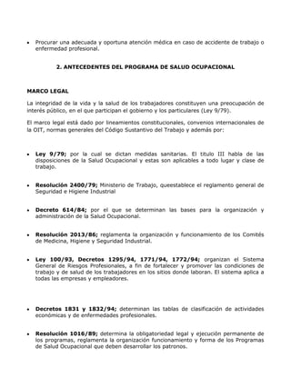 Procurar una adecuada y oportuna atención médica en caso de accidente de trabajo o
   enfermedad profesional.


          2. ANTECEDENTES DEL PROGRAMA DE SALUD OCUPACIONAL



MARCO LEGAL

La integridad de la vida y la salud de los trabajadores constituyen una preocupación de
interés público, en el que participan el gobierno y los particulares (Ley 9/79).

El marco legal está dado por lineamientos constitucionales, convenios internacionales de
la OIT, normas generales del Código Sustantivo del Trabajo y además por:



   Ley 9/79; por la cual se dictan medidas sanitarias. El titulo III habla de las
   disposiciones de la Salud Ocupacional y estas son aplicables a todo lugar y clase de
   trabajo.


   Resolución 2400/79; Ministerio de Trabajo, queestablece el reglamento general de
   Seguridad e Higiene Industrial


   Decreto 614/84; por el que se determinan las bases para la organización y
   administración de la Salud Ocupacional.


   Resolución 2013/86; reglamenta la organización y funcionamiento de los Comités
   de Medicina, Higiene y Seguridad Industrial.


   Ley 100/93, Decretos 1295/94, 1771/94, 1772/94; organizan el Sistema
   General de Riesgos Profesionales, a fin de fortalecer y promover las condiciones de
   trabajo y de salud de los trabajadores en los sitios donde laboran. El sistema aplica a
   todas las empresas y empleadores.




   Decretos 1831 y 1832/94; determinan las tablas de clasificación de actividades
   económicas y de enfermedades profesionales.


   Resolución 1016/89; determina la obligatoriedad legal y ejecución permanente de
   los programas, reglamenta la organización funcionamiento y forma de los Programas
   de Salud Ocupacional que deben desarrollar los patronos.
 