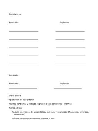 Trabajadores



Principales                                             Suplentes



__________________________                          __________________________



__________________________                          __________________________



__________________________                          __________________________



__________________________                          __________________________



__________________________                          ___________________________




Empleador



Principales                                             Suplentes

_________________________                       _________________________



Orden del día

Aprobación del acta anterior

Asuntos pendientes y trabajos asignados a sub. comisiones - informes

Temas a tratar

   Revisión de índices de accidentalidad del mes y acumulado (frecuencia, severidad,
     ausentismo)

   Informe de accidentes ocurridos durante el mes
 