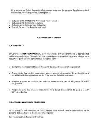 El programa de Salud Ocupacional de conformidad con la presente Resolución estará
  constituido por los siguientes subprogramas:



   Subprograma de Medicina Preventiva y del Trabajo
   Subprograma de Higiene Industrial
   Subprograma de Seguridad Industrial
   Comité Paritario de Salud Ocupacional




                              3. RESPONSABILIDADES



3.1. GERENCIA



El Gerente de DENTISANAR ESP, es el responsable del funcionamiento y operatividad
del Programa de Salud Ocupacional, destinando los recursos Administrativos y financieros
requeridos para tal fin y como tal sus funciones son:



   Designar a los responsables del Programa de Salud Ocupacional empresarial


   Proporcionar los medios necesarios para el normal desempeño de las funciones y
   actividades de los subprogramas del Programa de Salud Ocupacional.


   Adoptar y poner en marcha las medidas determinadas por el Programa de Salud
   ocupacional.


   Responder ante los entes controladores de la Salud Ocupacional del país y la ARP
   correspondiente.




3.2. COORDINADOR DEL PROGRAMA



La coordinación del programa de Salud Ocupacional, estará bajo responsabilidad de la
persona designada por la Gerencia de la empresa

Sus responsabilidades son entre otras:
 