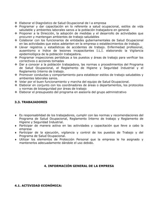  Elaborar el Diagnóstico de Salud Ocupacional de l a empresa
 Programar y dar capacitación en lo referente a salud ocupacional, estilos de vida
  saludable y ambientes laborales sanos a la población trabajadora en general.
 Proponer a la Dirección, la adopción de medidas y el desarrollo de actividades que
  procuren y mantengan ambientes de trabajo saludables
 Colaborar con los funcionarios de entidades gubernamentales de Salud Ocupacional
  en las actividades que estos adelanten en la empresa o establecimientos de trabajo.
 Llevar registros y estadísticas de accidentes de trabajo. Enfermedad profesional,
  ausentismo e índice de lesiones incapacitantes I.L.I. elaborando la Vigilancia
  epidemiológica de la población trabajadora.
 Programar inspecciones periódicas a los puestos y áreas de trabajo para verificar los
  correctivos o acciones tomadas
 Dar a conocer a la población trabajadora, las normas o procedimientos del Programa
  de Salud Ocupacional, el Reglamento de Higiene y Seguridad Industrial y el
  Reglamento Interno de trabajo.
 Promover conductas y comportamiento para establecer estilos de trabajo saludables y
  ambientes laborales sanos.
 Velar por el buen funcionamiento y marcha del equipo de Salud Ocupacional.
 Elaborar en conjunto con los coordinadores de áreas o departamentos, los protocolos
  y normas de bioseguridad por áreas de trabajo
 Elaborar el presupuesto del programa en asesoría del grupo administrativo


3.3. TRABAJADORES



   Es responsabilidad de los trabajadores, cumplir con las normas y recomendaciones del
   Programa de Salud Ocupacional, Reglamento Interno de trabajo y Reglamento de
   Higiene y Seguridad Industrial.
   Participar de manera activa en las actividades y capacitación que lleve a cabo la
   empresa
   Participar de la ejecución, vigilancia y control de los puestos de Trabajo y del
   Programa de Salud Ocupacional.
   Utilizar los elementos de Protección Personal que la empresa le ha asignado y
   mantenerlos adecuadamente dándole el uso debido.




                   4. INFORMACIÓN GENERAL DE LA EMPRESA




4.1. ACTIVIDAD ECONÓMICA:
 