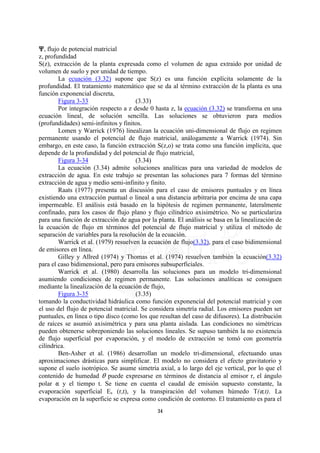 n, flujo de potencial matricial
z, profundidad
S(z), extracción de la planta expresada como el volumen de agua extraido por unidad de
volumen de suelo y por unidad de tiempo.
        La ecuación (3.32) supone que S(z) es una función explícita solamente de la
profundidad. El tratamiento matemático que se da al término extracción de la planta es una
función exponencial discreta,
        Figura 3-33                   (3.33)
        Por integración respecto a z desde 0 hasta z, la ecuación (3.32) se transforma en una
ecuación lineal, de solución sencilla. Las soluciones se obtuvieron para medios
(profundidades) semi-infinitos y finitos.
        Lomen y Warrick (1976) linealizan la ecuación uni-dimensional de flujo en regimen
permanente usando el potencial de flujo matricial, análogamente a Warrick (1974). Sin
embargo, en este caso, la función extracción S(z,o) se trata como una función implícita, que
depende de la profundidad y del potencial de flujo matricial,
        Figura 3-34                   (3.34)
        La ecuación (3.34) admite soluciones analíticas para una variedad de modelos de
extracción de agua. En este trabajo se presentan las soluciones para 7 formas del término
extracción de agua y medio semi-infinito y finito.
        Raats (1977) presenta un discusión para el caso de emisores puntuales y en línea
existiendo una extracción puntual o lineal a una distancia arbitraria por encima de una capa
impermeable. El análisis está basado en la hipótesis de regimen permanente, lateralmente
confinado, para los casos de flujo plano y flujo cilíndrico axisimétrico. No se particulariza
para una función de extracción de agua por la planta. El análisis se basa en la linealización de
la ecuación de flujo en términos del potencial de flujo matricial y utiliza el método de
separación de variables para la resolución de la ecuación.
        Warrick et al. (1979) resuelven la ecuación de flujo(3.32), para el caso bidimensional
de emisores en línea.
        Gilley y Allred (1974) y Thomas et al. (1974) resuelven también la ecuación(3.32)
para el caso bidimensional, pero para emisores subsuperficiales.
        Warrick et al. (1980) desarrolla las soluciones para un modelo tri-dimensional
asumiendo condiciones de regimen permanente. Las soluciones analíticas se consiguen
mediante la linealización de la ecuación de flujo,
        Figura 3-35                   (3.35)
tomando la conductividad hidráulica como función exponencial del potencial matricial y con
el uso del flujo de potencial matricial. Se considera simetría radial. Los emisores pueden ser
puntuales, en línea o tipo disco (como los que resultan del caso de difusores). La distribución
de raíces se asumió axisimétrica y para una planta aislada. Las condiciones no simétricas
pueden obtenerse sobreponiendo las soluciones lineales. Se supuso también la no existencia
de flujo superficial por evaporación, y el modelo de extracción se tomó con geometría
cilíndrica.
        Ben-Asher et al. (1986) desarrollan un modelo tri-dimensional, efectuando unas
aproximaciones drásticas para simplificar. El modelo no considera el efecto gravitatorio y
supone el suelo isotrópico. Se asume simetría axial, a lo largo del eje vertical, por lo que el
contenido de humedad O puede expresarse en términos de distancia al emisor r, el ángulo
polar ? y el tiempo t. Se tiene en cuenta el caudal de emisión supuesto constante, la
evaporación superficial Es (r,t), y la transpiración del volumen húmedo T(?,t). La
evaporación en la superficie se expresa como condición de contorno. El tratamiento es para el
                                              34
 