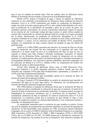 para el caso de caudales de emisión bajos. Para los caudales altos las diferencias fueron
debidas al incremento del área mojada y al descenso de la profundidad mojada.
        Bresler (1975), analiza el transporte de agua y solutos en regimen de infiltración
transitorio en rlaf, utilizando el procedimiento de diferencias finitas implícitas de dirección
alternante. Levin et al. (1979) contrastaron este modelo en condiciones de laboratorio y
campo con suelo de textura arenosa gruesa (97%) y alta conductividad hidráulica (45 cm/h),
para la prredicción de la distribución de humedad a partir de un emisor de goteo. Los
resultados muestran concordancia. Se sacaron conclusiones importantes respecto al manejo
de los sistemas de rlaf: la principal ventaja del riego a pulsos, es poder utilizar caudales de
emisión altos manteniendo un volumen de aplicacón bajo de acuerdo con el agua consumida
por la planta, disminuyendo los problemas de obstrucción. Mostaghimi et al. (1981)
comparan resultados de un ensayo de laboratorio, columnas de suelo franco arcillo-limoso y
riego contínuo y a pulsos, con las soluciones del modelo de Bresler (1975), mostrándose
similares. Los tratamientos de riego a pulsos reducen las pérdidas de agua por debajo del
perfil del suelo.
        Lafolie et al. (1989a,1989b), presentan una solución a la ecuación de flujo en rlaf que
mejora la predicción del tamaño del área encharcada en la superficie del suelo. Esta
estimación es la mayor fuente de error en la modelización del flujo de agua en rlaf. La
solución se obtiene para flujo cilíndrico utilizando coordenadas cartesianas. El método
utilizado son las diferencias finitas, mejorando el tiempo de integración con un método
implícito. El modelo permite tratar suelos con distintos horizontes y considerar anisotropía en
las propiedades hidráulicas. Las soluciones muestran estabilidad y precisión comparadas con
las soluciones de Brandt et al. (1971) y Ababou (1981). La comparación del modelo con
resultados de campo es relativamente buena.
        Existen otros métodos de diferencias finitas como el SOR (Successive Over-
Relaxation methods) y el ALNL (Esquema alternativo lineal-no lineal), que han sido
utilizados por Amerman (1976) para flujo bi-dimensional y permanente, y Caussade et al.
(1979), para flujo bi-dimensional transitorio.
        Todas las soluciones hasta aquí comentadas, partían de la ecuación de flujo sin
término de extracción de agua por la planta.
        De Jong y Cameron (1979) desarrollaron un modelo de simulación para describir el
movimiento del agua en el suelo bajo cultivo. El tratamiento fue uni-dimensional con
inclusión del término extracción de agua por la planta.
        Pall (1980) planteó el esquema de diferencias finitas para la simulación del flujo de
agua en riego por goteo considerando la extracción de agua por un manzano. Se partió de la
ecuación de flujo tri-dimensional en coordenadas cartesianas. El esquema generó un grupo de
heptadiagonal de ecuaciones simultáneas, que se resolvieron por un algoritmo. No se
consideraron condiciones de flujo en superficie. Se valoró la evaporación como el 5 % de la
transpiración. La simulación mostró que la extracción de agua durante el riego es muy
pequeña. El modelo fue sensible a la conductividad hidráulica y a las condiciones iniciales, e
insensible a la distribución de raíces.
        La complejidad matemática para la resolución de estos modelos es notoria. Existen
una serie de lenguajes de programación que permiten simplificar la escritura del programa de
simulación. Se han desarrollado varios paquetes de CSSL (Continuous System Simulation
Languages), de los cuales el CSMP (Continuous System Modelling Program) es un arquetipo.
IBM Corporation (1972) desarrolló el CSMP, e IBM Corporation (1979) el APL-CSMP
(1981), que es el CSMP con VS APL. El CSMP destaca por la facilidad de estructurar los
métodos de integración y las pruebas de errores de integración. Hay numerosos ejemplos de

                                              37
 