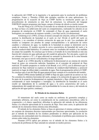 la aplicación del CSMP en la ingeniería y la agronomía para la resolución de problemas
complejos. France y Thornley (1984) dan ejemplos sencillos de estas aplicaciones. La
programación de la ecuación de flujo en CSMP facilita su resolución puesto que el
procedimiento de simulación es más fácil de estructurar. La utilización del lenguaje
FORTRAN requiere programas más largos, aunque el tiempo de cálculo es mucho menor.
        Van der Ploeg et al. (1974) fue el iniciador de un método de resolución de la ecuación
de flujo en base a la subdivisión del suelo en compartimentos, realizando los cálculos en un
programa de simulación en CSMP. Se contempló el flujo de agua suponiendo el suelo
homogéneo, en condiciones de regimen variable, y con flujo uni,bi y tri-dimensional.
        Armstrong et al. (1983), en base al mismo concepto de solución, utiliza el CSMP para
analizar la distribución de humedad en el suelo en rlaf. Divide el perfil del suelo en
horizontes, y no considera el término extracción de agua por la raíz. Los resultados del
modelo se comparan con pruebas de campo correspondientes a la aplicación de varios
caudales y volúmenes de agua. La medida de la humedad en campo se determinó con la
sonda de neutrones. El modelo necesita la curva característica de humedad del suelo y la
función conductividad hidráulica. El contraste entre los resultados del modelo y las medidas
de campo fue aceptable. Se concluye que la forma y el tamaño de la zona húmeda es más una
función del volumen de agua aplicada que del caudal de aplicación. Por otra parte, a partir de
un volumen superior a 32 l. el agua adicional no aumentó la dimensión de la zona húmeda
horizontal, sino que se movió verticalmente a lo largo del perfil.
        Ragab et al. (1984) describe la infiltración bi-dimensional en un sistema de emisión
lineal de goteo sin extracción radicular, basándose en el concepto de potencial de flujo
matricial. El modelo propuesto es similar al de Brandt. et al. (1971), con la diferencia que el
potencial de flujo matricial se expresa en términos de conductividad hidráulica y potencial
matricial en lugar de difusividad y contenido de agua. Para la programación utilizó el CSMP.
Se concluye que el uso del flujo de agua potencial tiene ventajas en la resolución del modelo.
        Khatri (1984) simula también en CSMP el flujo de agua a partir de un emisor en rlaf.
No considera los distintos horizontes del suelo, aunque sí la extracción de agua por la planta.
Se parte de la ecuación bi-dimensional en regimen transitorio y flujo cilíndrico axisimétrico
considerando el suelo homogéneo e isotrópico. La distribución de humedad en el suelo
resultó ser dependiente de la cantidad de agua y la curva característica del suelo, e
independiente del caudal del emisor y de la profundidad de la zona de raíces y del método de
aplicación del agua (pulsos, contínuo).

                             B. Método de los elementos finitos

        El tratamiento del suelo como un medio no uniforme de geometría compleja y
anisotropía arbitraria, así como la consideración de las condiciones atmosféricas sobre la
evaporación y el charco superficial, dificultan la aplicación del método de las diferencias
finitas a la solución aproximada de la ecuación de flujo. Para estos casos, la aplicación del
método de los elementos finitos elimina estas dificultades.
        El método de los elementos finitos se basa en aproximar el sistema continuo inicial a
un conjunto de elementos discretos representados por funciones aproximadas. La resolución
por el método de Galerkin de los residuos ponderados se obtiene por aplicación de las
condiciones de continuidad entre los elementos y formulando el problema para minimizar los
errores sobre todos los elementos.
        Neuman (1973) aplicó por primera vez el método de los elementos finitos a la
resolución de problemas de flujo saturado-no saturado en medios porosos.

                                              38
 