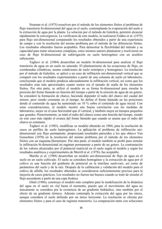 Neuman et al. (1975) resuelven por el método de los elementos finitos el problema de
flujo transitorio bi-dimensional del agua en el suelo, contemplando la evaporación del suelo y
la extracción de agua por la planta. La solución por el método de Galerkin, permitió alcanzar
rápidamente la convergencia. La verificaron de este modelo, la realizaron Feddes et al. (1975)
para flujo uni-dimensional comparando los resultados obtenidos a partir de una experiencia
de campo y con la resolución del mismo problema por el método de las diferencias finitas.
Los resultados obtenidos fueron aceptables. Para demostrar la flexibilidad del método y su
capacidad para tratar situaciones complejas, estos mismos autores plantearon y resolvieron un
caso de flujo bi-dimensional de subirrigación en suelo heterogéneo con un acuífero
subyacente.
         Taghavi et al. (1984) desarrollan un modelo bi-dimensional para analizar el flujo
transitorio de agua en un suelo no saturado. El planteamiento de las ecuaciones de flujo, en
coordenadas cilíndricas, asume condiciones de suelo isotrópico y homogéneo. La resolución
por el método de Galerkin, se aplicó a un caso de infiltación uni-dimensional vertical que se
comparó con los resultados experimentales a partir de una columna de suelo en laboratorio,
concluyendo que el modelo predecía adecuadamente la infiltración vertical, así como que los
resultados eran más aproximados cuanto menor era el tamaño de malla de los elementos
finitos. Por otra parte, se utilizó el modelo en su forma bi-dimensional para simular la
posición del frente húmedo en función del tiempo a partir de la emisión de agua de un gotero.
Se consideró la formación de charco, haciendo depender el radio del charco del caudal del
emisor, pero siendo constante en el tiempo. Se define el frente húmedo en las posiciones
donde el contenido de agua ha aumentado un 10 % sobre el contenido de agua inicial. Con
estas consideraciones, el modelo mostró una buena correlación con las medidas de
laboratorio, mejor en el caso horizontal que el vertical, y también mejor en tiempos pequeños
que grandes. Posteriormente, se trató el radio del charco como una función del tiempo, siendo
en este caso más rápido el avance del frente húmedo que cuando se asume que el radio del
charco es constante.
         Taghavi et al. (1985), modifican su modelo obtenido en 1984, para la resolución de
casos en perfiles de suelo heterogéneos. La aplicación al problema de infiltración uni-
dimensional con flujo permanente, proporcionó resultados parecidos a los que obtuvo Van
Genuchten (1978) en la resolución del mismo problema por el método de los elementos
finitos con un esquema Hermitiano. Por otra parte, el modelo también se probó para simular
la infiltración bi-dimensional en regimen permanente a partir de un gotero. La contrastación
de los valores alcanzados por el potencial matricial en el suelo según el modelo y según los
resultados analíticos y experimentales de Merrill et al. (1978), fue aceptable.
         Mariño et al. (1988) desarrollan un modelo uni-dimensional de flujo de agua en el
suelo en un suelo cultivado. El suelo se considera homogéneo y la extracción de agua por el
cultivo es una función del gradiente de potencial en la interfase suelo-raíz, así como de
parámetros del suelo y de la raíz. Después de la calibración y validación del modelo para el
cultivo de alfalfa, los resultados obtenidos se consideraron suficientemente precisos para la
mayoría de casos prácticos. Los resultados no fueron tan buenos cuando se trató de simular el
flujo ascendente a partir de una capa freática.
         Ghali (1986), construye el modelo más completo para la modelización de la dinámica
del agua en el suelo en rlaf hasta el momento, puesto que el movimiento del agua no
únicamente se considera por la existencia de un gradiente hidráulico, sino también por el
efecto de un gradiente térmico. Además contempla la extracción del agua por las raíces,
aunque considera el suelo definido por un único horizonte. La resolución se efectúa por
elementos finitos y para el caso de regimen transitorio. La comparación tanto con soluciones

                                             39
 