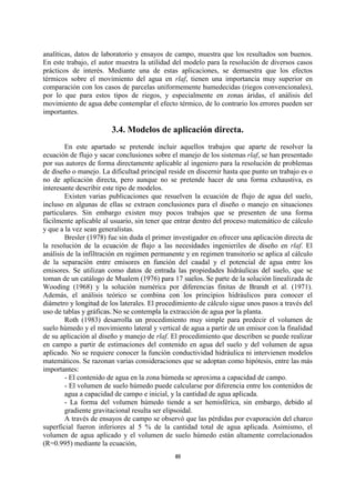 analíticas, datos de laboratorio y ensayos de campo, muestra que los resultados son buenos.
En este trabajo, el autor muestra la utilidad del modelo para la resolución de diversos casos
prácticos de interés. Mediante una de estas aplicaciones, se demuestra que los efectos
térmicos sobre el movimiento del agua en rlaf, tienen una importancia muy superior en
comparación con los casos de parcelas uniformemente humedecidas (riegos convencionales),
por lo que para estos tipos de riegos, y especialmente en zonas áridas, el análisis del
movimiento de agua debe contemplar el efecto térmico, de lo contrario los errores pueden ser
importantes.

                        3.4. Modelos de aplicación directa.
        En este apartado se pretende incluir aquellos trabajos que aparte de resolver la
ecuación de flujo y sacar conclusiones sobre el manejo de los sistemas rlaf, se han presentado
por sus autores de forma directamente aplicable al ingeniero para la resolución de problemas
de diseño o manejo. La dificultad principal reside en discernir hasta que punto un trabajo es o
no de aplicación directa, pero aunque no se pretende hacer de una forma exhaustiva, es
interesante describir este tipo de modelos.
        Existen varias publicaciones que resuelven la ecuación de flujo de agua del suelo,
incluso en algunas de ellas se extraen conclusiones para el diseño o manejo en situaciones
particulares. Sin embargo existen muy pocos trabajos que se presenten de una forma
fácilmente aplicable al usuario, sin tener que entrar dentro del proceso matemático de cálculo
y que a la vez sean generalistas.
        Bresler (1978) fue sin duda el primer investigador en ofrecer una aplicación directa de
la resolución de la ecuación de flujo a las necesidades ingenieriles de diseño en rlaf. El
análisis de la infiltración en regimen permanente y en regimen transitorio se aplica al cálculo
de la separación entre emisores en función del caudal y el potencial de agua entre los
emisores. Se utilizan como datos de entrada las propiedades hidráulicas del suelo, que se
toman de un catálogo de Mualem (1976) para 17 suelos. Se parte de la solución linealizada de
Wooding (1968) y la solución numérica por diferencias finitas de Brandt et al. (1971).
Además, el análisis teórico se combina con los principios hidráulicos para conocer el
diámetro y longitud de los laterales. El procedimiento de cálculo sigue unos pasos a través del
uso de tablas y gráficas. No se contempla la extracción de agua por la planta.
        Roth (1983) desarrolla un procedimiento muy simple para predecir el volumen de
suelo húmedo y el movimiento lateral y vertical de agua a partir de un emisor con la finalidad
de su aplicación al diseño y manejo de rlaf. El procedimiento que describen se puede realizar
en campo a partir de estimaciones del contenido en agua del suelo y del volumen de agua
aplicado. No se requiere conocer la función conductividad hidráulica ni intervienen modelos
matemáticos. Se razonan varias consideraciones que se adoptan como hipótesis, entre las más
importantes:
        - El contenido de agua en la zona húmeda se aproxima a capacidad de campo.
        - El volumen de suelo húmedo puede calcularse por diferencia entre los contenidos de
        agua a capacidad de campo e inicial, y la cantidad de agua aplicada.
        - La forma del volumen húmedo tiende a ser hemisférica, sin embargo, debido al
        gradiente gravitacional resulta ser elipsoidal.
        A través de ensayos de campo se observó que las pérdidas por evaporación del charco
superficial fueron inferiores al 5 % de la cantidad total de agua aplicada. Asimismo, el
volumen de agua aplicado y el volumen de suelo húmedo están altamente correlacionados
(R=0.995) mediante la ecuación,
                                              40
 