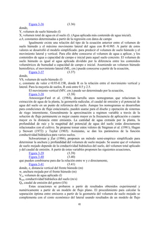 Figura 3-36                    (3.36)
donde,
Y, volumen de suelo húmedo (l)
X, volumen total de agua en el suelo (l). (Agua aplicada más contenido de agua inicial).
a,b, constantes determinadas a partir de la regresión con datos de campo
         Igualmente existe una relación del tipo de la ecuación anterior entre el volumen de
suelo húmedo y el máximo movimento lateral del agua con R=0.985. A partir de estos
valores se desarrolló el modelo simplificado. para predecir el volumen de suelo húmedo y el
movimiento lateral y vertical. Para ello debe conocerse el volumen de agua a aplicar, y los
contenidos de agua a capacidad de campo e inicial para aquel suelo concreto. El volumen de
suelo húmedo es igual al agua aplicada dividido por la diferencia entre los contenidos
volumétricos de humedad a capacidad de campo e inicial. Asumiendo un volumen húmedo
hemisférico, el movimiento lateral (ML, cm.) puede conocerse a partir de la ecuación,
         Figura 3-37                    (3.37)
donde,
VS, volumen de suelo húmedo (l)
c, constante de valor c=0.93-0.15R, donde R es la relación entre el movimiento vertical y
lateral. Para la mayoría de suelos, R está entre 0.5 y 2.5.
         El movimiento vertical (MV, cm.) puede ser determinado por la ecuación,
         Figura 3-38                    (3.38)
         Amoozegar-Fard et al. (1984), desarrolla unos nomogramas que relacionan la
extracción de agua de la planta, la geometría radicular, el caudal de emisión y el potencial de
agua del suelo en un punto de referencia del suelo. Aunque los nomogramas se desarrollan
para condiciones de flujo estacionario, pueden usarse para el diseño y operación de sistemas
de riego intermitente. Generalmente la aproximación a regimen variable a través de la
solución de flujo permanente es mejor cuanto mayor es la frecuencia de aplicación o cuanto
mayor es la distancia entre emisores. La cantidad de agua extraida por la planta, la
profundidad de raíz y la magnitud del potencial de agua del suelo están directamente
relacionados con el cultivo. Se propone tomar estos valores de Stegman et al. (1981), Hagan
y Stewart (1972) y Taylor (1965). Asimismo, se dan los parámetros de la función
conductividad hidráulica para varios suelos.
         Schwartzman y Zur (1986), proponen un método semi-empírico simplificado para
determinar la anchura y profundidad del volumen de suelo mojado. Se asume que el volumen
de suelo mojado depende de la conductividad hidráulica del suelo, del volumen total aplicado
y del caudal de emisión. A partir de estas variables proponen las siguientes ecuaciones,
         Figura 3-39                    (3.39)
         Figura 3-40                    (3.40)
que pueden combinarse para dar la relación entre w y z directamente,
         Figura 3-41                    (3.41)
donde, z, distancia vertical del frente húmedo (m)
w, anchura mojada por el frente húmedo (m)
Vw, volumen de agua aplicado (l)
Ksat, conductividad hidráulica del suelo (m/s)
Qe, caudal de emisión del gotero (l/h)
         Estas ecuaciones se probaron a partir de resultados obtenidos experimental y
numéricamente a partir de un modelo de flujo plano. El procedimiento para calcular la
separación óptima entre emisores a partir de la geometría del volumen de suelo mojado se
complementa con el costo económico del lateral usando resultados de un modelo de flujo

                                              41
 