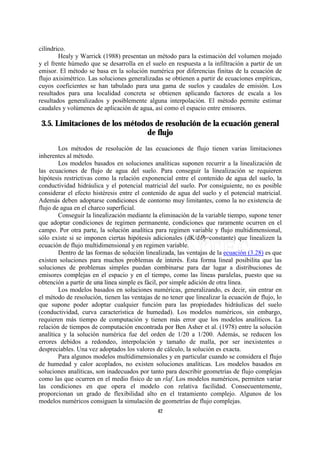 cilíndrico.
        Healy y Warrick (1988) presentan un método para la estimación del volumen mojado
y el frente húmedo que se desarrolla en el suelo en respuesta a la infiltración a partir de un
emisor. El método se basa en la solución numérica por diferencias finitas de la ecuación de
flujo axisimétrico. Las soluciones generalizadas se obtienen a partir de ecuaciones empíricas,
cuyos coeficientes se han tabulado para una gama de suelos y caudales de emisión. Los
resultados para una localidad concreta se obtienen aplicando factores de escala a los
resultados generalizados y posiblemente alguna interpolación. El método permite estimar
caudales y volúmenes de aplicación de agua, así como el espacio entre emisores.

 3.5. Limitaciones de los métodos de resolución de la ecuación general
                               de flujo
        Los métodos de resolución de las ecuaciones de flujo tienen varias limitaciones
inherentes al método.
        Los modelos basados en soluciones analíticas suponen recurrir a la linealización de
las ecuaciones de flujo de agua del suelo. Para conseguir la linealización se requieren
hipótesis restrictivas como la relación exponencial entre el contenido de agua del suelo, la
conductividad hidráulica y el potencial matricial del suelo. Por consiguiente, no es posible
considerar el efecto histéresis entre el contenido de agua del suelo y el potencial matricial.
Además deben adoptarse condiciones de contorno muy limitantes, como la no existencia de
flujo de agua en el charco superficial.
        Conseguir la linealización mediante la eliminación de la variable tiempo, supone tener
que adoptar condiciones de regimen permanente, condiciones que raramente ocurren en el
campo. Por otra parte, la solución analítica para regimen variable y flujo multidimensional,
sólo existe si se imponen ciertas hipótesis adicionales (dK/dO)=constante) que linealizen la
ecuación de flujo multidimensional y en regimen variable.
        Dentro de las formas de solución linealizada, las ventajas de la ecuación (3.28) es que
existen soluciones para muchos problemas de interés. Esta forma lineal posibilita que las
soluciones de problemas simples puedan combinarse para dar lugar a distribuciones de
emisores complejas en el espacio y en el tiempo, como las líneas paralelas, puesto que su
obtención a partir de una línea simple es fácil, por simple adición de otra línea.
        Los modelos basados en soluciones numéricas, generalizando, es decir, sin entrar en
el método de resolución, tienen las ventajas de no tener que linealizar la ecuación de flujo, lo
que supone poder adoptar cualquier función para las propiedades hidráulicas del suelo
(conductividad, curva característica de humedad). Los modelos numéricos, sin embargo,
requieren más tiempo de computación y tienen más error que los modelos analíticos. La
relación de tiempos de computación encontrada por Ben Asher et al. (1978) entre la solución
analítica y la solución numérica fue del orden de 1/20 a 1/200. Además, se reducen los
errores debidos a redondeo, interpolación y tamaño de malla, por ser inexistentes o
despreciables. Una vez adoptados los valores de cálculo, la solución es exacta.
        Para algunos modelos multidimensionales y en particular cuando se considera el flujo
de humedad y calor acoplados, no existen soluciones analíticas. Los modelos basados en
soluciones analíticas, son inadecuados por tanto para describir geometrías de flujo complejas
como las que ocurren en el medio físico de un rlaf. Los modelos numéricos, permiten variar
las condiciones en que opera el modelo con relativa facilidad. Consecuentemente,
proporcionan un grado de flexibilidad alto en el tratamiento complejo. Algunos de los
modelos numéricos consiguen la simulación de geometrías de flujo complejas.
                                              42
 
