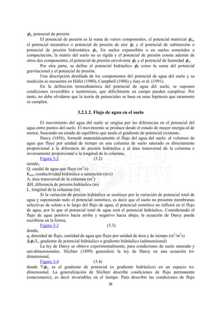 op, potencial de presión
        El potencial de presión es la suma de varios componentes, el potencial matricial om,
el potencial neumático o potencial de presión de aire oa y el potencial de submersión o
potencial de presión hidrostática ou. En suelos expansibles o en suelos sometidos a
compactación, la matriz del suelo no es rígida y el potencial de presión consta además de
otros dos componentes, el potencial de presión envolvente ob y el potencial de humedad ow.
        Por otra parte, se define el potencial hidráulico oh como la suma del potencial
gravitacional y el potencial de presión.
        Una descripción detallada de los componentes del potencial de agua del suelo y su
medición se encuentra en Hillel (1980), Campbell (1988) y Jury et al. (1991).
        En la definición termodinámica del potencial de agua del suelo, se suponen
condiciones reversibles e isotérmicas, que dificilmente en campo pueden cumplirse. Por
tanto, no debe olvidarse que la teoría de potenciales se basa en unas hipótesis que raramente
se cumplen.

                             3.2.1.2. Flujo de agua en el suelo

        El movimiento del agua del suelo se origina por las diferencias en el potencial del
agua entre puntos del suelo. El movimiento se produce desde el estado de mayor energía al de
menor, buscando un estado de equilibrio que anule el gradiente de potencial existente.
        Darcy (1856), formuló matemáticamente el flujo del agua del suelo: el volumen de
agua que fluye por unidad de tiempo en una columna de suelo saturado es directamente
proporcional a la diferencia de presión hidráulica y al área transversal de la columna e
inversamente proporcional a la longitud de la columna,
        Figura 3-2                     (3.2)
siendo,
Q, caudal de agua que fluye (m3/s)
Ksat, conductividad hidráulica a saturación (m/s)
A, área transversal de la columna (m2)
FH, diferencia de presión hidráulica (m)
L, longitud de la columna (m)
        Si la variación de presión hidráulica se sustituye por la variación de potencial total de
agua y suponiendo nulo el potencial osmótico, es decir que el suelo no presenta membranas
selectivas de soluto a lo largo del flujo de agua, el potencial osmótico no influirá en el flujo
de agua, por lo que el potencial total de agua será el potencial hidráulico. Considerando el
flujo de agua positivo hacia arriba y negativo hacia abajo, la ecuación de Darcy puede
escribirse en la forma,
        Figura 3-3                            (3.3)
donde,
q, densidad de flujo, cantidad de agua que fluye por unidad de área y de tiempo (m3/m2s)
Foh/L, gradiente de potencial hidráulico o gradiente hidráulico (adimensional)
        La ley de Darcy se obtuvo experimentalmente, para condiciones de suelo saturado y
uni-dimensionales. Slichter (1899) generalizó la ley de Darcy en una ecuación tri-
dimensional,
        Figura 3-4                     (3.4)
donde ioh, es el gradiente de potencial (o gradiente hidráulico) en un espacio tri-
dimensional. La generalización de Slichter describe condiciones de flujo permanente
(estacionario), es decir invariables en el tiempo. Para describir las condiciones de flujo
                                               26
 
