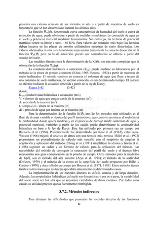 presenta una extensa relación de los métodos in situ o a partir de muestras de suelo en
laboratorio que se han desarrollado durante los últimos años.
        La función nm(O), denominada curva característica de humedad del suelo o curva de
retención de agua, puede obtenerse a partir de medidas simultáneas de contenido de agua en
el suelo y potencial matricial mediante tensiómetros. Sin embargo, las lecturas de potencial
matricial tienen su limite a unos - 80 KPa. Para valores de potencial más bajos las lecturas
deben hacerse en las placas de presión utilizándose muestras de suelo disturbadas. Los
valores obetenidos in situ o en laboratorio representan únicamente la rama de desorción de la
función nm(O), pero no la de adsorción, puesto que normalmente se obtiene a partir del
secado del suelo.
        Las medidas directas para la determinación de la K(O), son aún más complejas que la
obtención de la función nm(q).
        La conductividad hidráulica a saturación (Ksat) puede medirse en laboratorio por el
método de la altura de presión constante (Klute, 1965; Bouma, 1982) a partir de muestras de
suelo inalteradas. El método consiste en conocer el volumen de agua que fluye a través de
una columna de suelo inalterada, de sección conocida, en un determinado tiempo. El cálculo
se efectúa mediante la ecuación obtenida a partir de la ley de Darcy,
        Figura 3-42                     (3.42)
donde,
Ksat, conductividad hidráulica a saturación (m/s)
V, volumen de agua que pasa a través de la muestra (m3)
A, sección de la muestra (m2)
t, tiempo (s) L, altura de la muestra (m)
FH, presión de agua por encima de la muestra (m)
        Para la determinación de la función K(O), uno de los métodos más utilizados es el
flujo de drenaje variable o técnica del perfil instantáneo, que consiste en saturar el suelo hasta
la profundidad donde quiera medirse y en el proceso de drenaje medir contenido de agua y
potencial matricial, variables a partir de las cuáles puede determinarse la conductividad
hidráulica en base a la ley de Darcy. Este fue utilizado por primera vez en campo por
Richards et al. (1956). Posteriormente fue desarrollado por Rose et al. (1965), entre otros.
Watson (1966) mejoró el análisis de datos con una técnica más precisa. Hillel et al. (1972)
propusieron un procedimiento de cálculo más sencillo con el propósito de ampliar la
aceptación y aplicación del método. Chong et al. (1981) simplifican la técnica y Green et al.
(1986) sugieren un orden y un formato de cálculo para la aplicación del método. Las
necesidades del método de conseguir la saturación del perfil del suelo y el drenaje libre
representan una gran complicación en la prueba de campo. Otros métodos para la medición
de K(O), son el método del aire caliente (Arya et al. 1975); el método de la sortividad
(Dirksen, 1979) y el método de la costra en la superficie del suelo propuesto por Hillel y
Gardner (1970) y desarrollado en campo por Bouma et al. (1971, 1983). Estos métodos tienen
fuertes restricciones que los hacen aplicables únicamente en determinados casos.
        La implementación de los métodos directos es difícil, costosa y de larga duración.
Además, las propiedades hidráulicas del suelo son histeréticas y por otra parte, la variabilidad
del suelo suele ser tan alta que se requieren cantidades de datos enormes. Por todas estas
causas su utilidad práctica queda fuertemente restringida.

                                3.7.2. Métodos indirectos
       Para eliminar las dificultades que presentan las medidas directas de las funciones
                                               44
 