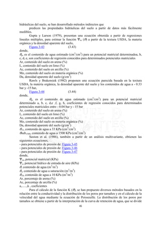 hidráulicas del suelo, se han desarrollado métodos indirectos que
          predicen las propiedades hidráulicas del suelo a partir de datos más fácilmente
medibles.
          Gupta y Larson (1979), presentan una ecuación obtenida a partir de regresiones
lineales múltiples, para estimar la función nm (O) a partir de la textura USDA, la materia
orgánica y la densidad aparente del suelo,
          Figura 3-43                   (3.43)
donde,
Op, es el contenido de agua estimado (cm3/cm3) para un potencial matricial determinadoa, b,
c, d, e, son coeficientes de regresión conocidos para determinados potenciales matriciales
Ar, contenido del suelo en arena (%)
L, contenido del suelo en limo (%)
Ac, contenido del suelo en arcilla (%)
Mo, contenido del suelo en materia orgánica (%)
Da, densidad aparente del suelo (g/cm3)
          Rawls y Brakensiek (1982) proponen una ecuación parecida basada en la textura
USDA, la materia orgánica, la densidad aparente del suelo y los contenidos de agua a - 0.33
bar y -15 bar,
          Figura 3-44                   (3.44)
donde,
          Op, es el contenido de agua estimado (cm3/cm3) para un potencial matricial
determinado a, b, c, d,e ,f, g, h, coeficientes de regresión conocidos para determinados
potenciales matriciales entre - 0.04 bar y - 15 bar
Ar, contenido del suelo en arena (%)
L, contenido del suelo en limo (%)
Ac, contenido del suelo en arcilla (%)
Mo, contenido del suelo en materia orgánica (%)
Da, densidad aparente del suelo (g/cm3)
O33, contenido de agua a 33 KPa (cm3/cm3)
Osub1500, contenido de agua a 1500 KPa (cm3/cm3)
          Saxton et al. (1986), también a partir de un análisis multivariante, obtienen las
siguientes ecuaciones,
- para potenciales de presión de: Figura 3-45
- para potenciales de presión de: Figura 3-46
- para potenciales de presión de: Figura 3-47
donde,
nm, potencial matricial (KPa)
ne, potencial hídrico de entrada de aire (KPa)
O, contenido de agua (m3/m3)
Os, contenido de agua a saturación (m3/m3)
O10, contenido de agua a 10 KPa (m3/m3)
Ar, porcentaje de arena (%)
Ac, porcentaje de arcilla (%)
a,......,k , coeficientes
          Para el cálculo de la función K (O), se han propuesto diversos métodos basados en la
relación entre la conductividad y la distribución de los poros por tamaños y en el cálculo de la
velocidad del agua mediante la ecuación de Poisseuille. La distribución de los poros por
tamaños se obtiene a partir de la interpretación de la curva de retención de agua, que se divide
                                              45
 