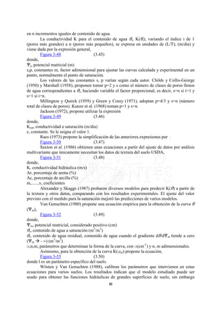en n incrementos iguales de contenido de agua.
         La conductividad K para el contenido de agua Oi, K(Oi), variando el índice i de 1
(poros más grandes) a n (poros más pequeños), se expresa en unidades de (L/T); (m/dia) y
viene dada por la expresión general,
         Figura 3-48                   (3.45)
donde,
nj, potencial matricial (m)
s,p, constantes m, factor adimensional para ajustar las curvas calculada y experimental en un
punto, normalmente el punto de saturación.
         Los valores de las constantes s, p varían según cada autor. Childs y Collis-George
(1950) y Marshall (1958), proponen tomar p=2 y s como el número de clases de poros llenos
de agua correspondientes a Oi, haciendo variable el factor proporcional, es decir, s=n si i=1 y
s=1 si i=n.
         Millington y Quirck (1959) y Green y Corey (1971), adoptan p=4/3 y s=n (número
total de clases de poros). Kunze et al. (1968) toman p=1 y s=n.
         Jackson (1972), propone utilizar la expresión
         Figura 3-49                   (3.46)
donde,
Ksat, conductividad a saturación (m/dia)
c, constante. Se le asigna el valor 1.
         Raes (1973) propone la simplificación de las anteriores expresiones por
         Figura 3-50                   (3.47)
         Saxton et al. (1986) obtienen unas ecuaciones a partir del ajuste de datos por análisis
multivariante que únicamente necesitan los datos de textura del suelo USDA,
         Figura 3-51                   (3.48)
donde,
K, conductividad hidráulica (m/s)
Ar, porcentaje de arena (%)
Ac, porcentaje de arcilla (%)
m,......,v, coeficientes
         Alexander y Skaggs (1987) probaron diversos modelos para predecir K(O) a partir de
la textura y otros datos, comparando con los resultados experimentales. El ajuste del valor
previsto con el medido para la saturación mejoró las predicciones de varios modelos.
         Van Genuchten (1980) propone una ecuación empírica para la obtención de la curva O
(nm),
         Figura 3-52                   (3.49)
donde,
nm, potencial matricial, considerado positivo (cm)
Os, contenido de agua a saturación (m3/m3)
Or, contenido de agua residual, contenido de agua cuando el gradiente dO/dnm tiende a cero
(nm - Q) (m3/m3)
?,n,m, parámetros que determinan la forma de la curva, con ?(cm-1) y n, m adimensionales.
         Asimismo, para la obtención de la curva K(om) propone la ecuación,
         Figura 3-53                   (3.50)
donde l es un parámetro específico del suelo.
         Wösten y Van Genuchten (1988), calibran los parámetros que intervienen en estas
ecuaciones para varios suelos. Los resultados indican que el modelo estudiado puede ser
usado para obtener las funciones hidráulicas de grandes superficies de suelo, sin embargo
                                              46
 