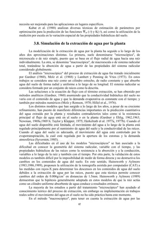 necesita ser mejorado para las aplicaciones en lugares específicos.
        Kabat et al. (1988) analizan diversas técnicas de estimación de parámetros por
optimización para la predicción de las funciones nm (O) y K(O), así como la utilización de la
medición por escala en la variación espacial de las propiedades hidráulicas del suelo.

           3.8. Simulación de la extracción de agua por la planta
         La modelización de la extracción de agua por la planta ha seguido a lo largo de los
años dos aproximaciones distintas. La primera, suele denominarse "microscópica", de
microescala o de raíz simple, puesto que se basa en el flujo radial de agua hacia una raíz
individualmente. La otra, se denomina "macroscópica", de macroescala o de sistema radicular
total, tratándose la absorción de agua a partir de las propiedades del sistema radicular
considerado globalmente.
         El análisis "microscópico" del proceso de extracción de agua fue tratado inicialmente
por Gardner (1960), Molz et al. (1968) y Lambert y Penning de Vries (1973). En estos
trabajos se considera una raíz como un cilindro estrecho, de radio constante y que absorbe
agua del suelo de forma radial y uniforme a lo largo de su longitud. El sistema radicular se
considera formado por un conjunto de raíces como la descrita.
         Las soluciones a la ecuación de flujo con el término extracción, se han obtenido por
métodos analíticos (Gardner, 1960) asumiendo que la conductividad hidráulica del suelo no
varía con el contenido de agua y que la demanda evaporativa es constante con el tiempo; y
también por métodos numéricos (Molz y Remson, 1970; Hillel et al., 1976).
         Los distintos modelos que han surgido a lo largo de los años, a pesar de su creciente
refinamiento, han puesto de manifiesto diferencias importantes en la predicción cuantitativa
del agua extraida por la planta y resultados contradictorios tales como si la resistencia
principal al flujo de agua está en el suelo o en la planta (Gardner y Ehlig, 1962,1963;
Newman, 1969a,1969 b; Taylor y Klepper, 1975; Herkelrath et al. 1977a, 1977b). Cuando el
agua del suelo disponible está limitada, el movimiento del agua a lo largo de la planta está
regulado principalmente por el suministro de agua del suelo y la conductividad de las raíces.
Cuando el agua del suelo es adecuada, el movimiento del agua está controlado por la
evapotranspiración, la cual está regulada por la apertura de los estomas y la demanda
atmosférica (Syversten, 1985).
         Las dificultades en el uso de los modelos "microscópicos" se han asociado a la
dificultad en conocer la geometría del sistema radicular, variable con el tiempo, y las
propiedades hidráulicas de las raíces como la resistencia a la absorción y a la conducción,
variables a lo largo de la raíz y también con el tiempo. Por otra parte, la validación de estos
modelos es también difícil por la imposibilidad de medir de forma directa y no destructiva los
cambios en los contenidos de agua del suelo. En este sentido, Hainsworth y Aylmore
(1983,1986,1989), proponen la utilización de la tomografía asistida por computador (CAT) a
las medidas con rayos-X para determinar los descensos en los contenidos de agua del suelo
debidos a la extracción de agua por las raíces, puesto que esta técnica permite conocer
cambios del orden de 0.006g/cm3 en distancias de 1.5mm. Hainsworth y Aylmore (1989)
demuestran que la hipótesis generalmente adoptada en estos modelos de que la raíz actúa
como un cilindro uniforme absorbente de agua conduce a resultados erróneos.
         La mayoría de los estudios a partir del tratamiento "microscópico" han ayudado al
conocimiento teórico del proceso de extracción, sin embargo su implementación en trabajos
reales sobre el movimiento del agua en el suelo no ha sido práctica hasta este momento.
         En el método "macroscópico", para tener en cuenta la extracción de agua por las
                                              47
 