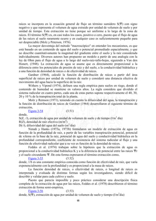 raíces se incorpora en la ecuación general de flujo un término sumidero S(n) con signo
negativo y que representa el volumen de agua extraido por unidad de volumen de suelo y por
unidad de tiempo. Esta extracción no tiene porque ser uniforme a lo largo de la zona de
raíces. El término S(n) es, en casi todos los casos, positivo o cero, puesto que el flujo de agua
de las raíces al suelo raramente ocurre y en cualquier caso es suficientemente pequeño para
ser despreciable (Molz y Peterson, 1976).
        La mayor desventaja del método "macroscópico" en entender los mecanismos, es que
está basado en un contenido de agua del suelo o potencial promediado espacialmente, y que
no describe cuantitativamente la magnitud del gradiente entre el suelo y la raíz considerada
individualmente. Diversos autores han propuesto un modelo a partir de una analogía con la
ley de Ohm para el flujo de agua a lo largo del suelo-raíz-tallo-hojas, siguiendo a Van den
Honert, (1948). La extracción de agua se asume que es directamente proporcional a la
diferencia entre los potenciales de presión de raíz y del suelo, a la conductividad hidráulica y
a una función de densidad de raíces o de efectividad de raíces.
        Gardner (1964), calculó la función de distribución de raíces a partir del área
superficial de raíces por unidad de volumen de suelo y consideró una distancia efectiva de
movimiento del agua hacia la superficie de la raíz.
        Withers y Vipond (1974), definen una regla empírica para suelos en riego, donde el
contenido de humedad se mantiene en valores altos. La regla considera que dividido el
sistema radicular en cuatro partes, cada una de estas partes supone respectivamente el 40, 30,
20 y 10 % de la transpiración total de la planta.
        Molz y Remson (1971), teniendo en cuenta la difusividad del agua, la transpiración y
la función de distribución de raíces de Gardner (1964) desarrollaron el siguiente término de
extracción,
        Figura 3-54                    (3.51)
donde,
S(Z, O), extracción de agua por unidad de volumen de suelo y de tiempo (l/m3 dia)
R(Z), densidad de raíz efectiva (m/m3)
D(O), difusividad del agua del suelo (m2/dia)
        Nimah y Hanks (1973a, 1973b) formularon un modelo de extracción de agua en
función de la profundidad de raíz, a partir de las variables transpiración potencial, potencial
de xilema en la base de la raíz, potencial de agua del suelo y conductividad hidráulica en la
profundidad correspondiente, coeficiente de resistencia del sistema radicular al flujo y una
función de efectividad radicular que a su vez es función de la densidad de raíces.
        Feddes et al. (1974) trabajan sobre la hipótesis que la extracción de agua es
proporcional a la conductividad hidráulica K y a la diferencia de potencial entre las raíces nr
y el suelo circundante n. De esta forma expresaron el término extracción como,
        Figura 3-55                    (3.52)
donde, 1/b es una constante empírica conocida como función de efectividad de raíz, que varía
exponencialmente con la profundidad y es proporcional a la masa de raíces.
        La función densidad de raíces, o efectividad de raíces, o longitud de raíces es
interpretada y evaluada de distintas formas según los investigadores, siendo difícil de
describir y validar para cada cultivo y suelo.
        Puesto que parecía imposible y poco práctico considerar una descripción física
completa de la extracción de agua por las raíces, Feddes et al. (1978) describieron el término
extracción de forma semi-empírica,
        Figura 3-56                    (3.53)
donde, S(n), extracción de agua por unidad de volumen de suelo y tiempo (l/m3dia)
                                               48
 