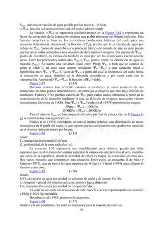 Smax, máxima extracción de agua posible por las raíces (l/{m3dia)
?(nm), función del potencial matricial del suelo (adimensional)
        La función ?(nm) se representa cualitativamente en la Figura 3-62 y representa un
factor de corrección de la extracción máxima que podría presentar un sistema radicular. Esta
función correctora se basa en las particulares condiciones hídricas del suelo para una
situación determinada. Analizando la función ?(nm), resulta que la extracción de agua por
debajo de nm1, 'punto de anaerobiosis' o potencial hídrico de entrada de aire, es nula puesto
que las raíces están sometidas a una situación de deficiencia en oxígeno. Por encima de n m4,
'punto de marchitez', la extracción también es nula por ser las condiciones excesivamente
secas. Entre los potenciales matriciales nm2 y nm3, puntos límite, la extracción de agua es
máxima (Smax). Se asume una variación lineal entre nm1y nm2 o bien que se alcanza de
golpe el valor 0, en cuyo caso supone considerar nm1=nm2; y una variación lineal o
hiperbólica entre nm3 y nm4. El valor de nm3, a partir del cual la resistencia del suelo limita
la extracción de agua, depende de la demanda atmosférica y por tanto varía con la
transpiración. Asumiendo nm1=nm2, la función ?(nm) valdrá,
        Figura 3-57                    (3.54)
        Diversos autores han dedicado estudios a establecer el valor numérico de los
potenciales en estos puntos característicos, sin embargo se observó que eran muy difíciles de
establecer. Feddes (1976) publica valores de nm1 para varios suelos obtenidos a partir de la
caracterización de la aireación mediante la tasa de difusión de oxígeno, resultando valores
normalmente alrededor de 5 KPa. Para nm3 y nm4 Feddes et al. (1978) proponen los rangos,
                                    50kpa @ |nm3| @ 100KPa
                                  1500KPa @ |nm3| @ 2000KPa
        Para el término Smax, se han propuesto diversos perfiles de extracción. En la Figura 3-
63 se muestran los más significativos.
        Feddes et al. (1978) consideran, en aras al interés práctico, una distribución de raíces
homogénea en el perfil del suelo, lo que supone que la transpiración está igualmente repartida
en el sistema radicular entero por lo que,
        Figura 3-58                    (3.55)
donde,
Tp, transpiración potencial (l/m2dia)
Zr, profundidad de la zona radicular (m)
        La ecuación 3.55 representa una simplificación muy drástica, puesto que debe
esperarse que en el extremo del sistema radicular la extracción esté próxima al cero, mientras
que cerca de la superficie, donde la densidad de raíces es mayor, la extracción sea más alta.
Hay varios modelos que contemplan esta situación. Entre estos, se encuentra el de Molz y
Remson (1971), que en base a la regla empírica de Withers y Vipond (1974) desarrollaron el
término extracción,
        Figura 3-59                    (3.56)
donde,
S(Z), extracción de agua por unidad de volumen de suelo y de tiempo l/m3dia
Lr, longitud vertical del sistema radicular, positiva hacia abajo (m)
Tm, transpiración media por unidad de tiempo (l/m2dia)
        La correlación entre los resultados de este modelo con los experimentales de Gardner
y Ehlig (1962) fue razonable.
        Hoogland et al. (1981) proponen la expresión,
        Figura 3-60                    (3.57)
donde a y b son constantes. Su valor se desconoce para la mayoría de cultivos.
                                              49
 