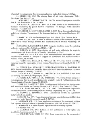 of unestady two-dimensional flow in unsaturated porous media. Soil Science, 4: 193 pp.
         24. CHILDS E.C. 1969. The physical basis of soil water phenomena. Willey-
Intersience, New York, 493 pp.
         25. CHILDS E.C., COLLIS-GEORGE N. 1950. The permeability of porous materials.
Proc. R. Soc. London Ser., A 201: 392-405.
         26. CHONG S.K., GREEN R.E., AHUJA L.R. 1981. Simple in situ determination of
hidraulic conductivity by power function descriptions od drainage. Water Resources
Research, 17 (1): 109-1114.
         27. CLOTHIER B., SCOTTER D., HARPER E. 1985. Three-dimensional infiltration
and trickle irrigation. Transactions of the American Society of Agricultural Engineers: 497-
501.
         28. DARCY H. 1856. Les fontaines publiques de la ville de Dijon. Dalmont, Paris.
         29. DAY P.R., LUTHIN J.N. 1956. A numerical solution of the differential equation
of flow for a vertical drainage problem. Soil Science Society of America Proceedings, 20:
443-447.
         30. DE JONG R., CAMERON D.R. 1979. Computer simulation model for predicting
soil water content profiles. Soil Science, 128 (1): 41-49.
         31. DIRKSEN C. 1975. Determination of soil water diffusivity by sorptivity
measurements. Soil Science Society of America Proceedings, 39: 22-27.
         32. EARL K.D., JURY W.A. 1977. Water movement in bare and cropped soil under
insolate trickle emitters: II. Analysis of cropped soil experiments. Soil Science Society of
America Journal, 41: 856-861.
         33. FEDDES R.A., BRESLER E., NEUMAN S.P. 1974. Field test of a modified
numerical model for water uptake by root systems. Water Resources Research, 10 (6): 1199-
1206.
         34. FEDDES R.A., KOWALIK P., KOLINSKA-MALINKA K., ZARADNY H.
1976. Simulation of field water uptake by plants using a soil water dependent root extraction
function. Journal of Hidrology, 31: 13-26.
         35. FEDDES R.A., KOWALIK P.J., ZARADNY H. 1978. Simulation of field water
use and crop yield. PUDOC, Wageningen, 189 pp.
         36. FEDDES R.A., NEUMAN S.P., BRESLER E. 1975. Finite element analysis of
two-dimensional flow in soils considering water uptake by roots: II. Field applications. Soil
Science Society of America Journal, 39: 231-237.
         37. FOK Y.S., HANSEN V.E. 1966. One-dimensional infiltration into homogeneous
soil. Journal of Irrigation and Drainage Division, ASCE, 92 (IR3). Proc Paper 4912: 35-48.
         38. FOK YU-SI, CHUNG S., LIU C.C.K. 1982. Two-dimensional exponential
infiltration equations. Journal of Irrigation and Drainage Engineering, 108 (4): 231-245.
         39. FRANCE J, THORNLEY. 1984. Mathematical models in Agriculture.
Butterworths & Co. London.
         40. FREEZE R.A. 1971. Three-dimensional transient saturated-unsaturated flow in a
groundwater basin. Water Resources Research, 7: 347-366.
         41. GARDNER W.R. 1958. Some steady state solutions of the unsaturated moisture
flow equation with application to evaporation from a water table. Soil Science, 85: 228-232.
         42. GARDNER W.R. 1960. Dynamic aspects of water availability to plants.
         Soil Science, 89: 63-73.
         43. GARDNER W.R. 1964. Relation of root distribution to water uptake and
availability. Agronomy Journal, 56: 41-45.
         44. GARDNER W.R., EHLIG C.F. 1962. Some observation on the movement of

                                             52
 