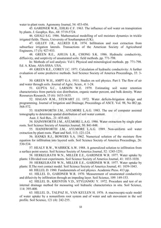 water to plant roots. Agronomy Journal, 54: 453-456.
        45. GARDNER W.R., EHLIG C.F. 1963. The influence of soil water on transpiration
by plants. J. Geophys. Res., 68: 5719-5724.
        46. GHALI S.G. 1986. Mathematical modelling of soil moisture dynamics in trickle
irrigated fields. Thesis, University of Southampton (UK).
        47. GILLEY J.R., ALLRED E.R. 1974. Infiltration and root extraction from
subsurface irrigation laterals. Transactions of the American Society of Agricultural
Engineers, 17 (5): 927-933.
        48. GREEN R.E., AHUJA L.R., CHONG S.K. 1986. Hydraulic conductivity,
diffusivity, and sorptivity of unsaturated soils: field methods. pp. 771-798.
        In: Methods of soil analysis: Vol I. Physical and mineralogical methods. pp. 771-798.
Ed. A. Klute. ASA-SSSA. USA.
        49. GREEN R.E., COREY J.C. 1971. Calculation of hydraulic conductivity: A further
evaluation of some predictive methods. Soil Science Society of America Proceedings, 35: 3-
8.
        50. GREEN W.H., AMPT G.A. 1911. Studies on soil physics. Part I: The flow of air
and water through soils. Journal of Agric. Scien., 4: 1-24.
        51. GUPTA S.C., LARSON W.E. 1979. Estimating soil water retention
characteristics from particle size distribution, organic matter percent, and bulk density. Water
Resources Research, 15 (6): 1633-1635.
        52. HAGAN R.M., STEWART J.I. 1972. Water deficits-Irrigation design and
programming. Journal of Irrigation and Drainage, Proceedings of ASCE. Vol. 98, No IR2 pp.
568-572.
        53. HAINSWORTH J.M., AYLMORE L.A.G. 1983. The use of computer assisted
tomography to determine spatial distribution of soil water content.
        Aust. J. Soil Res., 21: 435-443.
        54. HAINSWORTH J.M., AYLMORE L.A.G. 1986. Water extraction by single plant
roots. Soil Science Society of America Journal, 50: 841-848.
        55. HAINSWORTH J.M., AYLMORE L.A.G. 1989. Non-uniform soil water
extraction by plant roots. Plant and Soil, 113: 121-124.
        56. HANKS R.J., BOWERS S.A. 1962. Numerical solution of the moisture flow
equation for infiltration into layered soils. Soil Science Society of America Proceedings, 26:
530-534.
        57. HEALY R.W., WARRICK A.W. 1988. A generalized solution to infiltration from
a surface point source. Soil Science Society of America Journal, 52: 1245-1251.
        58. HERKELRATH W.N., MILLER E.E., GARDNER W.R. 1977. Water uptake by
plants: I.Divided root experiments. Soil Science Society of America Journal, 41: 1033-1038.
        59. HERKELRATH W.N., MILLER E.E., GARDNER W.R. 1977. Water uptake by
plants: II.The root contact model. Soil Science Society of America Journal, 41: 1039-1043.
        60. HILLEL D. 1980. Fundamentals of soil physics. Academic Press. 413 pp.
        61. HILLEL D., GARDNER W.R. 1970. Measurement of unsaturated conductivity
and difusivity by infiltration through an impeding layer. Soil Science, 109: 149-153.
        62. HILLEL D., KRENTOS V.D., STYLIANOU Y. 1972. Procedure and test of an
internal drainage method for measuring soil hidraulic characteristics in situ. Soil Science,
114: 395-400.
        63. HILLEL D., TALPAZ H., VAN KEULEN H. 1976. A macroscopic-scale model
of water uptake by a nonuniform root system and of water and salt movement in the soil
profile. Soil Science, 121 (4): 242-255.

                                              53
 