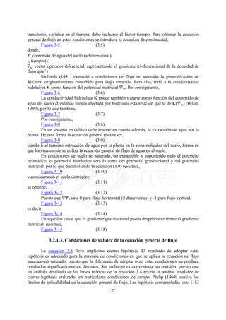 transitorio, variable en el tiempo, debe incluirse el factor tiempo. Para obtener la ecuación
general de flujo en estas condiciones se introduce la ecuación de continuidad,
        Figura 3-5                     (3.5)
donde,
O, contenido de agua del suelo (adimensional)
t, tiempo (s)
iq, vector operador diferencial, representando el gradiente tri-dimensional de la densidad de
flujo q (s-1)
        Richards (1931) extendió a condiciones de flujo no saturado la generalización de
Slichter, originariamente concebida para flujo saturado. Para ello, trató a la conductividad
hidráulica K como función del potencial matricial nm. Por consiguiente,
        Figura 3-6                     (3.6)
        La conductividad hidráulica K puede también tratarse como función del contenido de
agua del suelo O, estando menos afectada por histéresis esta relación que la de K(nm) (Hillel,
1980), por lo que también,
        Figura 3-7                     (3.7)
        Por consiguiente,
        Figura 3-8                     (3.8)
        En un sistema en cultivo debe tenerse en cuenta además, la extracción de agua por la
planta. De esta forma la ecuación general resulta ser,
        Figura 3-9                     (3.9)
siendo S el término extracción de agua por la planta en la zona radicular del suelo, forma en
que habitualmente se utiliza la ecuación general de flujo de agua en el suelo.
        En condiciones de suelo no saturado, no expansible y suponiendo nulo el potencial
neumático, el potencial hidráulico será la suma del potencial gravitacional y del potencial
matricial, por lo que desarrollando la ecuación (3.9) resultará,
        Figura 3-10                    (3.10)
y considerando el suelo isotrópico,
        Figura 3-11                    (3.11)
se obtiene,
        Figura 3-12                    (3.12)
        Puesto que inz vale 0 para flujo horizontal (2 direcciones) y -1 para flujo vertical,
        Figura 3-13                    (3.13)
es decir,
        Figura 3-14                    (3.14)
        En aquellos casos que el gradiente gravitacional pueda despreciarse frente al gradiente
matricial, resultará,
        Figura 3-15                    (3.15)

           3.2.1.3. Condiciones de validez de la ecuación general de flujo

        La ecuación 3.8 lleva implícitas ciertas hipótesis. El resultado de adoptar estas
hipótesis es adecuado para la mayoría de condiciones en que se aplica la ecuación de flujo
saturado-no saturado, puesto que la diferencia de adoptar o no estas condiciones no produce
resultados significativamente distintos. Sin embargo es conveniente su revisión, puesto que
un análisis detallado de las bases teóricas de la ecuación 3.8 revela la posible invalidez de
ciertas hipótesis utilizadas en particulares condiciones de campo. Philip (1969) analiza los
límites de aplicabilidad de la ecuación general de flujo. Las hipótesis contempladas son: 1. El
                                              27
 