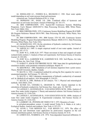 64. HOOGLAND J.C., FEDDES R.A., BELMANS C. 1981. Root water uptake
model depending on soil water pressure head and maximum
         extraction rate. Technical Bulletins ICW, 6: 14 pp.
         65. HOPMANS J.W., DANE J.H. 1986. Combined effect of hysteresis and
temperature on soil-water movement. Journal of Hidrology, 83: 161-171.
         66. IBM CORPORATION. 1972. System/360 Continuous Systems Modelling
Programm. User's Manual. GH20-0367-4. Data Processing Division, IBM, White Plains,
New York 10604, USA.
         67. IBM CORPORATION. 1979. Continuous System Modelling Program III (CSMP-
III) Program Reference Manual SH19-7001. Data Processing Division, White Plains, New
York, USA.
         68. IBM CORPORATION. 1981. IBM System /370 VS APL Continuous System
Modelling Program. Program Description/Operations Manual. SH20-2115-1. Data Processing
Division, White Plains, New York, USA.
         69. JACKSON R.D. 1972. On the calculation of hydraulic conductivity. Soil Science
Society of America Proceedings, 36: 380-382.
         70. JARVIS N.J. 1989. A simple empirical model of root water uptake. Journal of
Hidrology, 107: 57-72.
         71. JURY W.A., EARL K.D. 1977. Water movement in bare and cropped soil under
isolated trickle emitters: I. Analysis of bare soil experiments. Soil Science Society of America
Journal, 41: 852-856.
         72. JURY W.A., GARDNER W.R., GARDNER W.H. 1991. Soil Physics. Ed. John
Willey & Sons, Inc. New York. 328 pp.
         73. KABAT P., HACK-TEN BROEKE M.J.D. 1988. Input data for agrohydrological
simulation models: some parameter estimation techniques. Report 19.
         74. KHATRI K.C. 1984. Simulation of soil moisture migration from a point source.
Thesis, McGill University, Quebec, Canada.
         75. KLUTE A. 1952. A numerical method for solving the flow equation for water in
unsaturated materials. Soil Science, 73: 105-116.
         76. KLUTE A. 1965. Laboratory measurement of hidraulic conductivity of saturated
soil. In: Method of soil analysis. ASA Monograph, 9: 210-221.
         77. KLUTE A. 1986. Methods of soil analysis. Vol. I. Physical and mineralogical
methods. ASA-SSSA, USA.
         78. KUNZE R.J., UEHARA G., GRAHAM K. 1968. Factors important in the
calculation of hydraulic conductivity. Soil Science Soc. Amer. proc. 32: 760-765.
         79. LAFOLIE F., GUENNELON R., VAN GENUCHTEN M.TH. 1989a. Analysis of
water flow under trickle irrigation: I. Theory and numerical solution. Soil Science Society of
America Journal, 53: 1310-1318.
         80. LAFOLIE F., GUENNELON R., VAN GENUCHTEN M.TH. 1989b. Analysis of
water flow under trickle irrigation: II. Experimental evaluation. Soil Science Society of
America Journal, 53: 1318-1323.
         81. LAMBERT J.R., PENNING DE VRIES F.W.T. 1973. Dynamics of water
         in soil-plant-atmosphere system: A model named Troika In A. Hadas et al. (eds.),
Ecological Studies: Analysis and synthesis. New York, 4: 257-273.
         82. LEVIN I., VAN ROOYEN P.C., VAN ROYEN F.C. 1979. The effect of
discharge rate and intermitent water application by point-source irrigation on the soil
moisture distribution pattern. Soil Science Society of America Journal, 43: 8-16.
         83. LOMEN D.O., WARRICK A.W. 1974. Time-dependent linearized infiltration: II.

                                              54
 