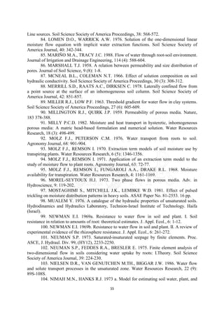 Line sources. Soil Science Society of America Proceedings, 38: 568-572.
         84. LOMEN D.O., WARRICK A.W. 1976. Solution of the one-dimensional linear
moisture flow equation with implicit water extraction functions. Soil Science Society of
America Journal, 40: 342-344.
         85. MARIÑO M.A., TRACY J.C. 1988. Flow of water through root-soil environment.
Journal of Irrigation and Drainage Engineering, 114 (4): 588-604.
         86. MARSHALL T.J. 1958. A relation between permeability and size distribution of
pores. Journal of Soil Science, 9 (8): 1-8.
         87. MCNEAL B.L., COLEMAN N.T. 1966. Effect of solution composition on soil
hydraulic conductivity. Soil Science Society of America Proceedings, 30 (3): 308-312.
         88. MERRILL S.D., RAATS A.C., DIRKSEN C. 1978. Laterally confined flow from
a point source at the surface of an inhomogeneous soil column. Soil Science Society of
America Journal, 42: 851-857.
         89. MILLER R.J., LOW P.F. 1963. Threshold gradient for water flow in clay systems.
Soil Science Society of America Proceedings, 27 (6): 605-609.
         90. MILLINGTON R.J., QUIRK J.P. 1959. Permeability of porous media. Nature,
183 378-388.
         91. MILLY P.C.D. 1982. Moisture and heat transport in hysteretic, inhomogeneous
porous media: A matric head-based formulation and numerical solution. Water Resources
Research, 18 (3): 498-499.
         92. MOLZ F.J., PETERSON C.M. 1976. Water transport from roots to soil.
Agronomy Journal, 68: 901-904.
         93. MOLZ F.J., REMSON I. 1970. Extraction term models of soil moisture use by
transpiring plants. Water Resources Research, 6 (5): 1346-1356.
         94. MOLZ F.J., REMSON I. 1971. Application of an extraction term model to the
study of moisture flow to plant roots. Agronomy Journal, 63: 72-77.
         95. MOLZ F.J., REMSON I., FUNGAROLI A.A., DRAKE R.L. 1968. Moisture
availability for transpiration. Water Resources Research, 4: 1161-1169.
         96. MOREL-SEYTOUX H.J. 1973. Two phase flows in porous media. Adv. in
Hydroscience, 9: 119-202.
         97. MOSTAGHIMI S., MITCHELL J.K., LEMBKE W.D. 1981. Effect of pulsed
trickling on moisture distribution patterns in heavy soils. ASAE Paper No. 81-2553. 16 pp.
         98. MUALEM Y. 1976. A catalogue of the hydraulic properties of unsaturated soils.
Hydrodinamics and Hydraulics Laboratory, Technion-Israel Institute of Technology. Haifa
(Israel).
         99. NEWMAN E.I. 1969a. Resistance to water flow in soil and plant. I. Soil
resistance in relation to amounts of root: theoretical estimates. J. Appl. Ecol., 6: 1-12.
         100. NEWMAN E.I. 1969b. Resistance to water flow in soil and plant. II. A review of
experimental evidence of the rhizosphere resistance. J. Appl. Ecol., 6: 261-272.
         101. NEUMAN S.P. 1973. Saturated-insaturated seepage by finite elements. Proc.
ASCE, J. Hydraul. Div. 99, (HY12), 2233-2250.
         102. NEUMAN S.P., FEDDES R.A., BRESLER E. 1975. Finite element analysis of
two-dimensional flow in soils considering water uptake by roots: I.Theory. Soil Science
Society of America Journal, 39: 224-230.
         103. NIELSEN D.R., VAN GENUTCHEN M.TH., BIGGAR J.W. 1986. Water flow
and solute transport processes in the unsaturated zone. Water Resources Research, 22 (9):
89S-108S.
         104. NIMAH M.N., HANKS R.J. 1973 a. Model for estimating soil water, plant, and

                                             55
 