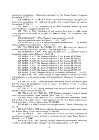 atmospheric interrelations: I. Description and sensitivity. Soil Science Society of America
Proceedings, 37: 522-527.
        105. NIMAH M.N., HANKS R.J. 1973 b. Model for estimating soil water, plant, and
atmospheric interrelations: II. Field test of model. Soil Science Society of America
Proceedings, 37: 528-532.
        106. NOVÁK V. 1987. Estimation of soil-water extraction patterns by roots.
Agricultural Water Management, 12: 271-278.
        107. PALL R. 1980. Simulation of soil moisture flow from a trickle source
considering root water uptake by an apple tree. Doctoral Thesis, The Pennsylvania State
University.
        108. PARLANGE J.Y. 1971 a. Theory of water-movement in soils: I.
        One-dimensional absorption. Soil Science, 111 (2): 134-137.
        109. PARLANGE J.Y. 1971 b. Theory of water movement in soils: 3. Two and trhee
dimensional absortion. Soil Science, 112 (5): 313-317.
        110. PEACEMAN D.W, RACHFORD H.H. 1955. The numerical solution of
parabolic and elliptic differential equations. J. Soc. Ind. Appl. Math., 3: 28 pp.
        111. PERROCHET P. 1987. Water uptake by plant roots - A simulation model, I.
Conceptual model. Journal of Hidrology, 95: 55-61.
        112. PHILIP J.R. 1957. The theory of infiltration: 2. Soil Science, 83: 435-448.
        113. PHILIP J.R. 1957. The theory of infiltration: 1. Soil Science, 83: 345-357.
        114. PHILIP J.R. 1957. The theory of infiltration: 3. Soil Science, 84: 163-178.
        115. PHILIP J.R. 1957. The theory of infiltration: 4. Soil Science, 84: 257-264.
        116. PHILIP J.R. 1957. The theory of infiltration: 5. Soil Science, 84: 329-339.
        117. PHILIP J.R. 1958. The theory of infiltration: 6. Soil Science, 85: 278-286.
        118. PHILIP J.R. 1958. The theory of infiltration: 7. Soil Science, 85: 333-337.
        119. PHILIP J.R. 1969. Theory of infiltration. Advances in Hydroscience, 5: 248-296.
        120. PHILIP J.R. 1971. General theorem on steady infiltration from surface sources,
with application to point and line sources. Soil Science Society of America Proceedings, 35:
867-871.
        121. PHILIP J.R. 1972. Steady infiltration from buried, surface, and perched point
and line sources in heterogeneous soils: I. Analysis. Soil Science Society of America
Proceedings, 36: 268-273.
        122. PHILIP J.R. 1985. Steady absorption from spheroidal cativities. Soil Science
Society of America Journal, 49: 828-830.
        123. PHILIP J.R., DE VRIES D.A. 1957. Moisture movement in porous material
under temperature gradients. Amer. Geophys. Union Trans., 38 (2): 222 pp.
        124. PHILIP J.R., FORRESTER R.I. 1975. Steady infiltration from buried, surface,
and perched point and line sources in heterogeneous soils: II. Flow details and discussion.
Soil Science Society of America Proceedings, 39: 408-414.
        125. PRASAD R. 1988. A linear root water uptake model. Journal of Hidrology, 99:
297-306.
        126. RAATS P.A.C. 1971. Steady infiltration from point sources, cavities, and basins.
Soil Science Society of America Proceedings, 35: 689-693.
        127. RAATS P.A.C. 1975. Transformations of fluxes and forces describing the
simultaneous transport of water and heat in unsaturated porous media. Water Resources
Research, 11 (6): 938-942.
        128. RAATS P.A.C. 1977. Laterally confined, steady flows of water from sources and
to sinks in unsaturated soils. Soil Science Society of America Journal, 41: 294-304.

                                             56
 