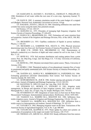 129. RADCLIFFE D., HAYDEN T., WATSON K., CROWLEY P., PHILLIPS R.E.
1980. Simulation of soil water within the root zone of a corn crop. Agronomy Journal, 72:
19-24.
         130. RAES D. 1982. A summary simulation model of the water budget of a cropped
soil (Budget). Doctoral Tesis. Katholieke Universiteit te Leuven, 110 pp.
         131. RAGAB R., FEYEN J., HILLEL D. 1984. Simulating infiltration into sand from
a trickle line source using the matric flux potential concept.
         Soil Science, 137 (2): 120-127.
         132. RAWLINS S.L. 1973. Principles of managing high frequency irrigation. Soil
Science Society of America Proceedings, 37: 626-629.
         133. RAWLS W.J., BRAKENSIEK D.L. 1982. Estimating soil water retention from
soil properties. Journal of the Irrigation and Drainage Division, Proc. of the ASCE, 108, IR2:
166-171.
         134. RICHARDS L.A. 1931. Capillary conduction of liquids in porous mediums.
Physics, 1: 318-333.
         135. RICHARDS L.A., GARDNER W.R., OGATA G. 1956. Physical processes
determining water loss from soil. Soil Science Society of America Proceedings, 20: 310-314.
         136. ROSE C.W., STERN W.R., DRUMMOND J.E. 1965. Determination of
hydraulic conductivity as a function of depth and water content for soil in situ Aust. J. Soil
Res. 3: 1-9.
         137. ROTH R.L. 1974. Soil moisture distribution and wetting pattern from a point
source. Proc. Int. Drip Irrig. Congr. 2nd. San Diego, CA. 7-14 July. University of California,
riverside 246-251.
         138. ROTH R.L. 1983. Moisture movement from a point source. Thesis, University of
Arizona, USA.
         139. RUBIN J. 1968. Theoretical analysis of two-dimentional, transient flow of water
in unsaturated and partly unsaturated soils. Soil Science Society of America Proceedings, 32:
607-615.
         140. SAXTON K.E., RAWLS W.J., ROMBERGER J.S., PAPENDICK R.I. 1986.
Estimating generalized soil-water characteristics from texture. Soil Science Society of
America Journal, 50: 1031-1036.
         141. SCHWARTZMAN M., ZUR B. 1986. Emitter spacing and geometry of wetted
soil volume. Journal of Irrigation and Drainage Engineering, 112 (3): 242-253.
         142. SLICHTER C.S. 1899. U.S. Geol. Sur. Ann. Rep. 19-II: 295-384.
         143. STEGMAN E.C., MUSICK J.T., STEWART J.I. 1981. Irrigation water
management. In Design and operation of farm irrigation systems. M.E. Jensen ed. ASAE
Monograph No.3. Amer. Soc. of Agric. Eng. St. Joseph, Michigan, USA: 763-816.
         144. SYVERSTEN J.P. 1985. Integration of water stress in fruit trees In Water Stress
Measurement Techniques. Instrumentation and procedures. HortScience, 20 (6): 1039-1043.
         145. TAGHAVI S.A., MARIÑO M.A., ROLSTON D.E. 1984. Infiltration from
trickle irrigation source. Journal of Irrigation and Drainage Engineering, 110 (4): 331-341.
         146. TAGHAVI S.A., MARIÑO M.A., ROLSTON D.E. 1985. Infiltration from a
trickle source in a heterogeneous soil medium. Journal of Hidrology, 78: 107-121.
         147. TAYLOR S.A. 1965. Managing irrigation water on the farm. Transactions of the
American Society of Agricultural Engineers, Vol. 8, No. 3, pp. 400-405.
         148. TAYLOR H.M., KLEPPER B. 1975. Water uptake by cotton root systems: an
examination of assumptions in the single root model. Soil Science, 120: 57-67.
         149. THOMAS A.W., KRUSE E.G., DUKE H.R. Steady infiltration from line sources

                                              57
 