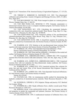 buried in soil. Transactions of the American Society of Agricultural Engineers, 17: 115-128,
133.
         150. TOKSOZ S., KIRKHAM D., BAUMANN E.R. 1965. Two dimensional
infiltration and wetting fronts. Journal of Irrigation and Drainage Division, ASCE, 91 (IR3).
Proc. Paper 4477.
         151. VAN DEN HONERT T.H. 1948. Water transport in plants as a catenary process
Discuss. Faraday Chem. Soc., 3: 146-153.
         152. VAN DER PLOEG R.R., BENECKE P. 1974. Unsteady, unsaturated, n-
dimensional moisture flow in soil: A computer simulation program. Soil Science Society of
America Proceedings, 38: 881-885.
         153. VAN GENUCHTEN M.T. 1978. Calculating the unsaturated hydraulic
conductivity with a new closed-form analytical model. Water Resour. Prog., Dep. Civ. Eng.,
Princeton Univ., Princeton, N.J. Res. Rep., No. 78-WR-09.
         154. VAN GENUCHTEN M.T. 1978. Numerical solution of the one-dimensional
saturated-unsaturated flow equation. Water Resour. Prog., Dep. Civ. Eng., Princeton Univ.,
Princeton, N.J., Res. Rep. No. 78-WR-09.
         155. VAN GENUCHTEN M.TH. 1980. A closed-form equation for predicting the
hydraulic conductivity of unsaturated soils. Soil Science Society of America Journal, 44: 892-
898.
         156. WARRICK A.W. 1974. Solution to the one-dimensional linear moisture flow
equation with water extraction. Soil Science Society of America Proceedings, 38: 573-576.
         157. WARRICK A.W. 1974a. Time-dependent linearized infiltration. I. Point
         Sources. Soil Science Society of America Proceedings, 38: 383-386.
         158. WARRICK A.W. 1985. Point and line infiltration - Calculation of the wetted soil
surface. Soil Science Society of America Journal, 45: 1581-1583.
         159. WARRICK A.W., AMOOZEGAR-FARD A., LOMEN D.O. 1979. Linearized
moisture flow from line sources with water extraction. Trans. Am. Soc. Agric. Eng., 22: 549-
553.
         160. WARRICK A.W., LOMEN D.O., AMOOZEGAR-FARD A. 1980. Linearized
moisture flow with root extraction for three dimensional, steady conditions. Soil Science
Society of America Journal, 44: 911-914.
         161. WARRICK A.W., LOMEN D.O. 1974. Linearized moisture flow solutions for
point, line and strip source. Proc. of the Second International Drip Irrigation Congress,
California (USA), 228-233.
         162. WARRICK A.W., LOMEN D.O. 1976. Time-dependent linearized infiltrations:
III. Strip and disc sources. Soil Science Society of America
         Journal, 40: 639-643.
         163. WATSON K.K. 1966. An instantaneous profile method for determining the
hydraulic conductivity of unsaturated porous materials. Water Resources Research, 2: 709-
715.
         164. WITHERS B., VIPOND S. 1974. Irrigation: Design and practice. B.T. Batsford
Ltd. London, 306 pp.
         165. WOODING R.A. 1968. Steady infiltration from a shallow circular pond. Water
Resources Research, 4: 1259-1273.
         166. WÖSTEN J.H.M., VAN GENUCHTEN M.TH. 1988. Using texture and other
soil properties to predict the unsaturated soil hydraulic functions. Soil Science Society of
America Journal, 52 (6): 1762-1770.
         167. ZACHMANN D.W. 1978. A mathematical treatment of infiltration from a line

                                             58
 