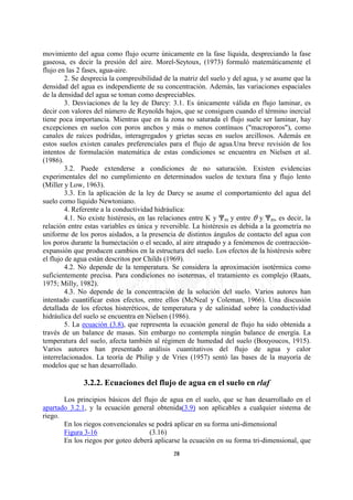 movimiento del agua como flujo ocurre únicamente en la fase líquida, despreciando la fase
gaseosa, es decir la presión del aire. Morel-Seytoux, (1973) formuló matemáticamente el
flujo en las 2 fases, agua-aire.
         2. Se desprecia la compresibilidad de la matriz del suelo y del agua, y se asume que la
densidad del agua es independiente de su concentración. Además, las variaciones espaciales
de la densidad del agua se toman como despreciables.
         3. Desviaciones de la ley de Darcy: 3.1. Es únicamente válida en flujo laminar, es
decir con valores del número de Reynolds bajos, que se consiguen cuando el término inercial
tiene poca importancia. Mientras que en la zona no saturada el flujo suele ser laminar, hay
excepciones en suelos con poros anchos y más o menos contínuos ("macroporos"), como
canales de raíces podridas, interagregados y grietas secas en suelos arcillosos. Además en
estos suelos existen canales preferenciales para el flujo de agua.Una breve revisión de los
intentos de formulación matemática de estas condiciones se encuentra en Nielsen et al.
(1986).
         3.2. Puede extenderse a condiciones de no saturación. Existen evidencias
experimentales del no cumplimiento en determinados suelos de textura fina y flujo lento
(Miller y Low, 1963).
         3.3. En la aplicación de la ley de Darcy se asume el comportamiento del agua del
suelo como líquido Newtoniano.
         4. Referente a la conductividad hidráulica:
         4.1. No existe histéresis, en las relaciones entre K y nm y entre O y nm, es decir, la
relación entre estas variables es única y reversible. La histéresis es debida a la geometría no
uniforme de los poros aislados, a la presencia de distintos ángulos de contacto del agua con
los poros durante la humectación o el secado, al aire atrapado y a fenómenos de contracción-
expansión que producen cambios en la estructura del suelo. Los efectos de la histéresis sobre
el flujo de agua están descritos por Childs (1969).
         4.2. No depende de la temperatura. Se considera la aproximación isotérmica como
suficientemente precisa. Para condiciones no isotermas, el tratamiento es complejo (Raats,
1975; Milly, 1982).
         4.3. No depende de la concentración de la solución del suelo. Varios autores han
intentado cuantificar estos efectos, entre ellos (McNeal y Coleman, 1966). Una discusión
detallada de los efectos histeréticos, de temperatura y de salinidad sobre la conductividad
hidráulica del suelo se encuentra en Nielsen (1986).
         5. La ecuación (3.8), que representa la ecuación general de flujo ha sido obtenida a
través de un balance de masas. Sin embargo no contempla ningún balance de energía. La
temperatura del suelo, afecta también al régimen de humedad del suelo (Bouyoucos, 1915).
Varios autores han presentado análisis cuantitativos del flujo de agua y calor
interrelacionados. La teoría de Philip y de Vries (1957) sentó las bases de la mayoría de
modelos que se han desarrollado.

              3.2.2. Ecuaciones del flujo de agua en el suelo en rlaf
       Los principios básicos del flujo de agua en el suelo, que se han desarrollado en el
apartado 3.2.1, y la ecuación general obtenida(3.9) son aplicables a cualquier sistema de
riego.
       En los riegos convencionales se podrá aplicar en su forma uni-dimensional
       Figura 3-16                  (3.16)
       En los riegos por goteo deberá aplicarse la ecuación en su forma tri-dimensional, que
                                              28
 