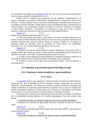 en coordenadas cartesianas es la ecuación (3.12). En estos casos, la ecuación general deberá
resolverse para una malla 4-dimensional (x,y,z,t).
        Bresler (1977), considera casos especiales de este problema 3-dimensional en el
espacio, reducibles a un espacio 2-dimensional, dependiendo de la disposición física de los
emisores: 1. Emisor aislado o línea de emisores suficientemente espaciados como para que no
se solapen sus frentes húmedos. Puede tratarse como un problema de flujo 2-dimensional, de
"Flujo cilindrico" con coordenadas cilíndricas r (radial) y z (vertical). Si además se considera
el suelo estable, isotrópico y homogéneo, sin extracción de agua por la raíz, y pueden
aceptarse condiciones de simetría axial, la ecuación de flujo adopta la forma,
        Figura 3-17                    (3.17)
siendo r la coordenada radial horizontal r=(x2+y2)1/2.
        2. Línea de emisores muy juntos o tubo poroso. El frente húmedo producido por un
emisor alcanza el frente húmedo de los emisores vecinos. En este caso puede asumirse que la
superfície húmeda tiene forma de banda infinita de anchura variable con el tiempo. El
problema puede ser analizado como un problema de "Flujo plano", de coordenadas
cartesianas x y z. La ecuación definitoria del flujo en este caso es,
        Figura 3-18                    (3.18)
        De hecho el caso de un emisor puntual es bastante idealizado, y muy pocas veces se
produce, puesto que el agua que emite el emisor produce una pequeña zona de saturación en
superficie, llamada a veces disco. Tal geometría puede ocurrir en 2 casos:
        A. Cuando se emite agua por un emisor puntual y el caudal de emisión es superior a la
velocidad de infiltración del suelo produciéndose un pequeño charco superficial.
        B. Cuando un emisor emite agua con una geometría circular. Caso de difusores y
microaspersores.

              3.3. Solución a la ecuacion general de flujo en rlaf

             3.3.1. Soluciones exactas (analíticas y quasi analíticas)

                                        3.3.1.1. Bases

        La ecuación (3.9) es una ecuación no lineal (ecuación no lineal de Fokker-Planck),
puesto que om, oh y S dependen de O. Las soluciones exactas comprenden las soluciones
analíticas y quasi-analíticas. Una solución es analítica si puede encontrarse totalmente por
análisis matemático. Se denomina quasi-analítica en aquellos casos en que los métodos del
análisis matemático establecen la forma básica de la solución, si bien algunos coeficientes
que aparecen en la solución requieren ser determinados por métodos numéricos.
        El primer paso a efectuar para cualquiera de las resoluciones es eliminar el problema
de la no-linealidad, haciendo idénticas las variables dependientes. Para ello existen varias
formas:
        1. Ecuaciones basadas en el potencial matricial como única variable dependiente.
        El gradiente de contenido de agua puede expresarse mediante la regla de la cadena
como,
        Figura 3-19                   (3.19)
        Si se define la capacidad específica de agua c(O) como c(O)=jO/Onm, sustituyendo en
la ecuación(3.9) resulta,
        Figura 3-20                   (3.20)
        2. Ecuaciones basadas en el contenido de agua como única variable dependiente.
                                              29
 