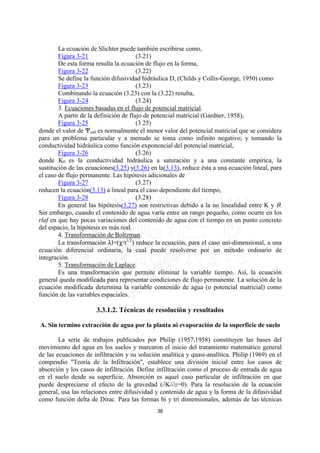 La ecuación de Slichter puede también escribirse como,
        Figura 3-21                     (3.21)
        De esta forma resulta la ecuación de flujo en la forma,
        Figura 3-22                     (3.22)
        Se define la función difusividad hidráulica D, (Childs y Collis-George, 1950) como
        Figura 3-23                     (3.23)
        Combinando la ecuación (3.23) con la (3.22) resulta,
        Figura 3-24                     (3.24)
        3. Ecuaciones basadas en el flujo de potencial matricial.
        A partir de la definición de flujo de potencial matricial (Gardner, 1958),
        Figura 3-25                     (3.25)
donde el valor de nm0 es normalmente el menor valor del potencial matricial que se considera
para un problema particular y a menudo se toma como infinito negativo; y tomando la
conductividad hidráulica como función exponencial del potencial matricial,
        Figura 3-26                     (3.26)
donde K0 es la conductividad hidráulica a saturación y a una constante empírica, la
sustitución de las ecuaciones(3.25) y(3.26) en la(3.13), reduce ésta a una ecuación lineal, para
el caso de flujo permanente. Las hipótesis adicionales de
        Figura 3-27                     (3.27)
reducen la ecuación(3.13) a lineal para el caso dependiente del tiempo,
        Figura 3-28                     (3.28)
        En general las hipótesis(3.27) son restrictivas debido a la no linealidad entre K y O.
Sin embargo, cuando el contenido de agua varía entre un rango pequeño, como ocurre en los
rlaf en que hay pocas variaciones del contenido de agua con el tiempo en un punto concreto
del espacio, la hipótesis es más real.
        4. Transformación de Boltzman.
        La transformación Ul=(m/t1/2) reduce la ecuación, para el caso uni-dimensional, a una
ecuación diferencial ordinaria, la cual puede resolverse por un método ordinario de
integración.
        5. Transformación de Laplace.
        Es una transformación que permite eliminar la variable tiempo. Así, la ecuación
general queda modificada para representar condiciones de flujo permanente. La solución de la
ecuación modificada determina la variable contenido de agua (o potencial matricial) como
función de las variables espaciales.

                      3.3.1.2. Técnicas de resolución y resultados

A. Sin termino extracción de agua por la planta ni evaporación de la superficie de suelo

        La serie de trabajos publicados por Philip (1957,1958) constituyen las bases del
movimiento del agua en los suelos y marcaron el inicio del tratamiento matemático general
de las ecuaciones de infiltración y su solución analítica y quasi-analítica. Philip (1969) en el
compendio "Teoría de la Infiltración", establece una división inicial entre los casos de
absorción y los casos de infiltración. Define infiltración como el proceso de entrada de agua
en el suelo desde su superficie. Absorción es aquel caso particular de infiltración en que
puede despreciarse el efecto de la gravedad (jK/jz=0). Para la resolución de la ecuación
general, usa las relaciones entre difusividad y contenido de agua y la forma de la difusividad
como función delta de Dirac. Para las formas bi y tri dimensionales, además de las técnicas
                                              30
 