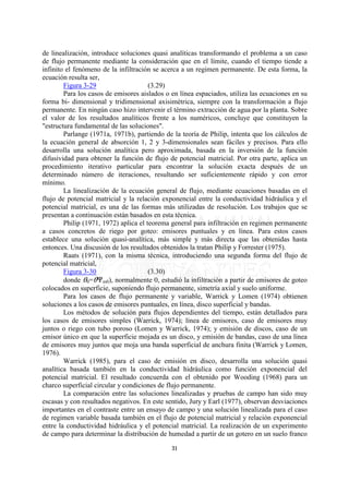 de linealización, introduce soluciones quasi analíticas transformando el problema a un caso
de flujo permanente mediante la consideración que en el límite, cuando el tiempo tiende a
infinito el fenómeno de la infiltración se acerca a un regimen permanente. De esta forma, la
ecuación resulta ser,
        Figura 3-29                    (3.29)
        Para los casos de emisores aislados o en línea espaciados, utiliza las ecuaciones en su
forma bi- dimensional y tridimensional axisimétrica, siempre con la transformación a flujo
permanente. En ningún caso hizo intervenir el término extracción de agua por la planta. Sobre
el valor de los resultados analíticos frente a los numéricos, concluye que constituyen la
"estructura fundamental de las soluciones".
        Parlange (1971a, 1971b), partiendo de la teoría de Philip, intenta que los cálculos de
la ecuación general de absorción 1, 2 y 3-dimensionales sean fáciles y precisos. Para ello
desarrolla una solución analítica pero aproximada, basada en la inversión de la función
difusividad para obtener la función de flujo de potencial matricial. Por otra parte, aplica un
procedimiento iterativo particular para encontrar la solución exacta después de un
determinado número de iteraciones, resultando ser suficientemente rápido y con error
mínimo.
        La linealización de la ecuación general de flujo, mediante ecuaciones basadas en el
flujo de potencial matricial y la relación exponencial entre la conductividad hidráulica y el
potencial matricial, es una de las formas más utilizadas de resolución. Los trabajos que se
presentan a continuación están basados en esta técnica.
        Philip (1971, 1972) aplica el teorema general para infiltración en regimen permanente
a casos concretos de riego por goteo: emisores puntuales y en línea. Para estos casos
establece una solución quasi-analítica, más simple y más directa que las obtenidas hasta
entonces. Una discusión de los resultados obtenidos la tratan Philip y Forrester (1975).
        Raats (1971), con la misma técnica, introduciendo una segunda forma del flujo de
potencial matricial,
        Figura 3-30                    (3.30)
        donde O0=Onm0), normalmente 0, estudió la infiltración a partir de emisores de goteo
colocados en superficie, suponiendo flujo permanente, simetría axial y suelo uniforme.
        Para los casos de flujo permanente y variable, Warrick y Lomen (1974) obtienen
soluciones a los casos de emisores puntuales, en línea, disco superficial y bandas.
        Los métodos de solución para flujos dependientes del tiempo, están detallados para
los casos de emisores simples (Warrick, 1974); línea de emisores, caso de emisores muy
juntos o riego con tubo poroso (Lomen y Warrick, 1974); y emisión de discos, caso de un
emisor único en que la superficie mojada es un disco, y emisión de bandas, caso de una línea
de emisores muy juntos que moja una banda superficial de anchura finita (Warrick y Lomen,
1976).
        Warrick (1985), para el caso de emisión en disco, desarrolla una solución quasi
analítica basada también en la conductividad hidráulica como función exponencial del
potencial matricial. El resultado concuerda con el obtenido por Wooding (1968) para un
charco superficial circular y condiciones de flujo permanente.
        La comparación entre las soluciones linealizadas y pruebas de campo han sido muy
escasas y con resultados negativos. En este sentido, Jury y Earl (1977), observan desviaciones
importantes en el contraste entre un ensayo de campo y una solución linealizada para el caso
de regimen variable basada también en el flujo de potencial matricial y relación exponencial
entre la conductividad hidráulica y el potencial matricial. La realización de un experimento
de campo para determinar la distribución de humedad a partir de un gotero en un suelo franco

                                              31
 