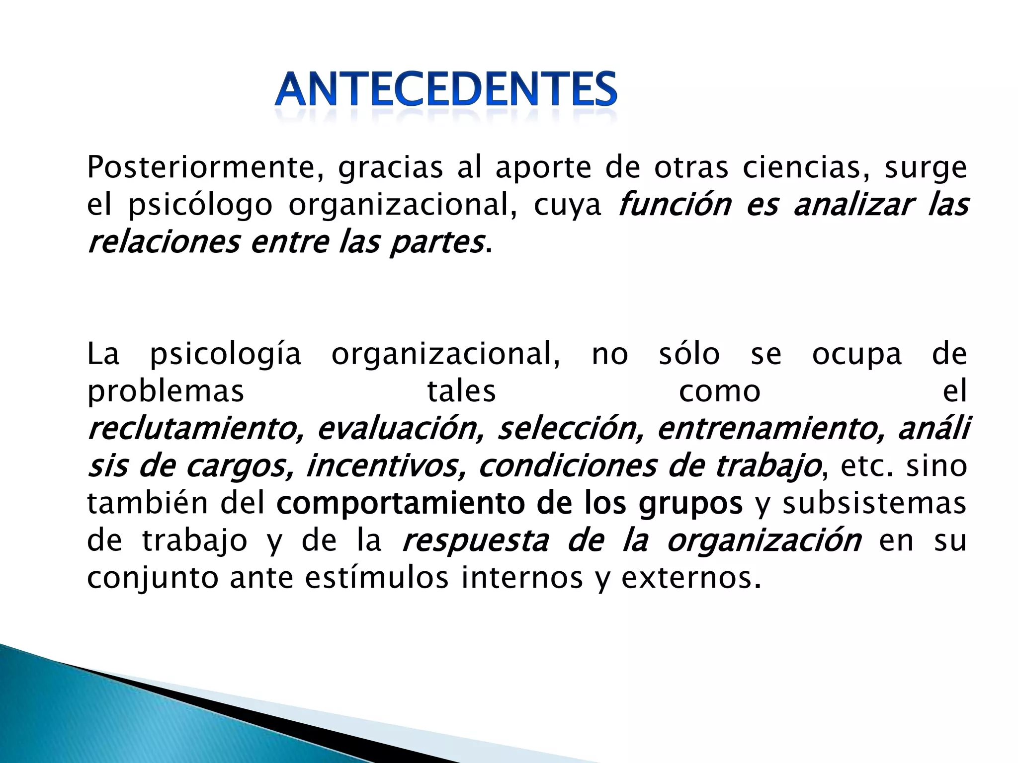 Posteriormente, gracias al aporte de otras ciencias, surge
el psicólogo organizacional, cuya función es analizar las
relaciones entre las partes.
La psicología organizacional, no sólo se ocupa de
problemas tales como el
reclutamiento, evaluación, selección, entrenamiento, análi
sis de cargos, incentivos, condiciones de trabajo, etc. sino
también del comportamiento de los grupos y subsistemas
de trabajo y de la respuesta de la organización en su
conjunto ante estímulos internos y externos.
 