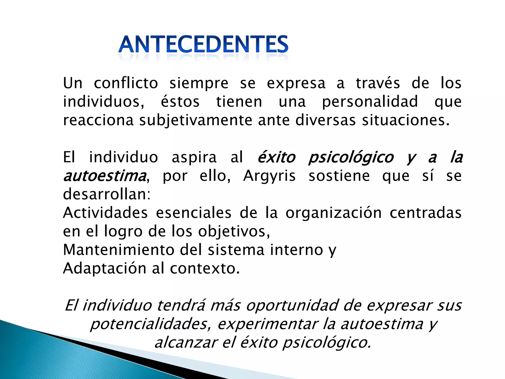 Un conflicto siempre se expresa a través de los
individuos, éstos tienen una personalidad que
reacciona subjetivamente ante diversas situaciones.
El individuo aspira al éxito psicológico y a la
autoestima, por ello, Argyris sostiene que sí se
desarrollan:
Actividades esenciales de la organización centradas
en el logro de los objetivos,
Mantenimiento del sistema interno y
Adaptación al contexto.
El individuo tendrá más oportunidad de expresar sus
potencialidades, experimentar la autoestima y
alcanzar el éxito psicológico.
 