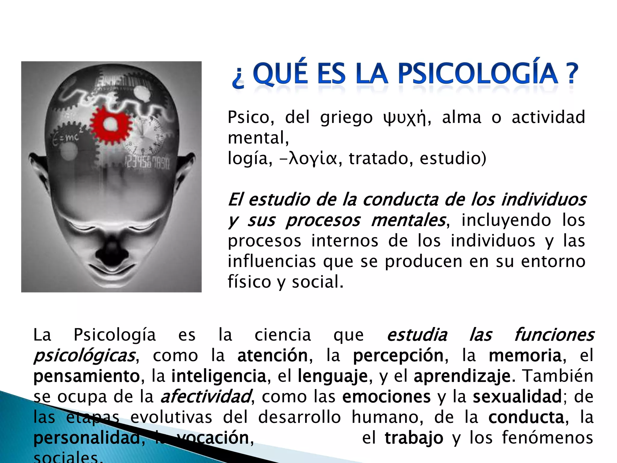 Psico, del griego ψυχή, alma o actividad
mental,
logía, -λογία, tratado, estudio)
El estudio de la conducta de los individuos
y sus procesos mentales, incluyendo los
procesos internos de los individuos y las
influencias que se producen en su entorno
físico y social.
La Psicología es la ciencia que estudia las funciones
psicológicas, como la atención, la percepción, la memoria, el
pensamiento, la inteligencia, el lenguaje, y el aprendizaje. También
se ocupa de la afectividad, como las emociones y la sexualidad; de
las etapas evolutivas del desarrollo humano, de la conducta, la
personalidad, la vocación, el trabajo y los fenómenos
 