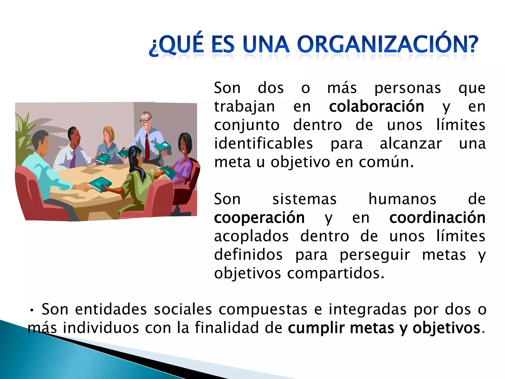 Son dos o más personas que
trabajan en colaboración y en
conjunto dentro de unos límites
identificables para alcanzar una
meta u objetivo en común.
Son sistemas humanos de
cooperación y en coordinación
acoplados dentro de unos límites
definidos para perseguir metas y
objetivos compartidos.
• Son entidades sociales compuestas e integradas por dos o
más individuos con la finalidad de cumplir metas y objetivos.
 
