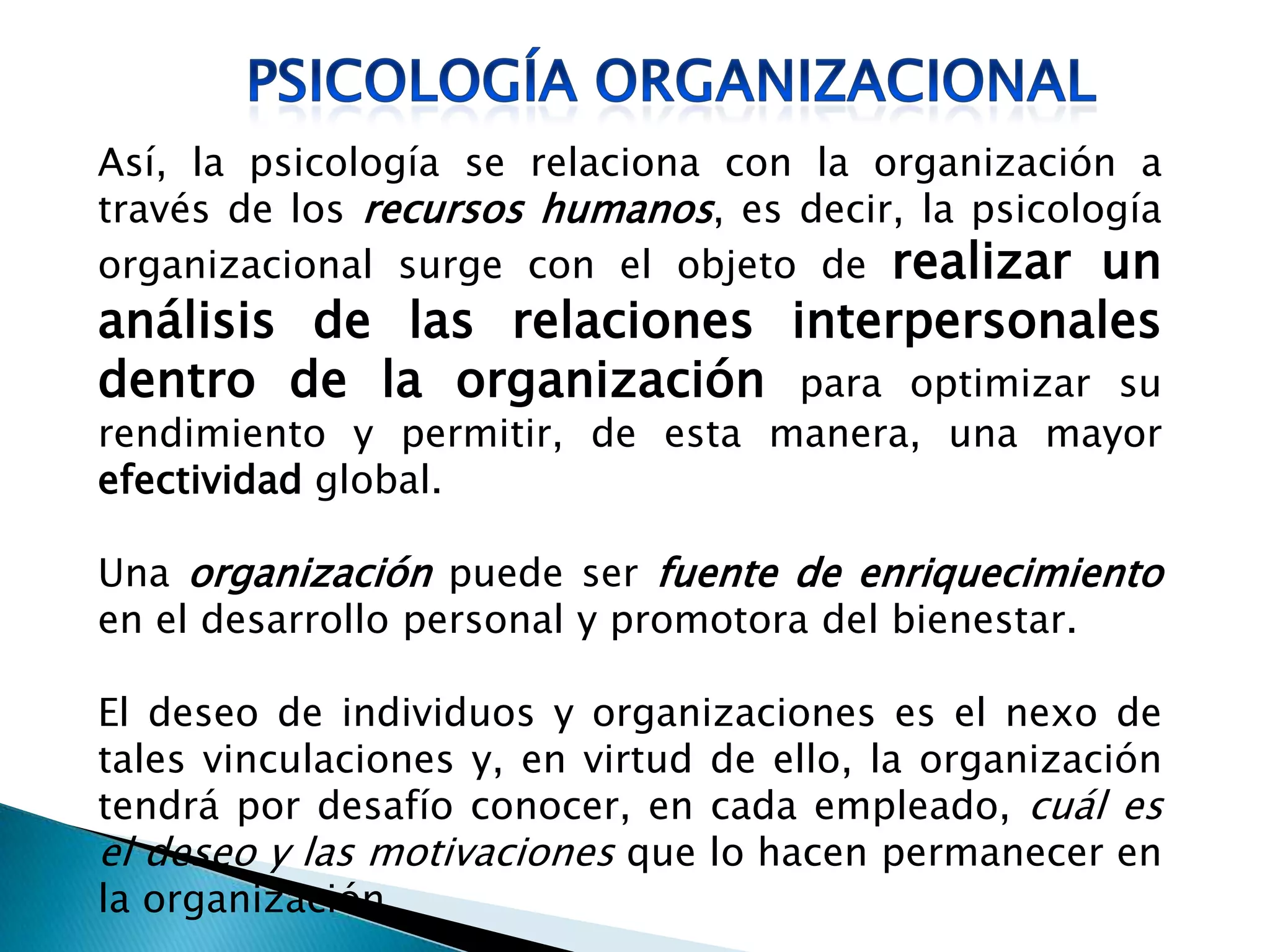 Así, la psicología se relaciona con la organización a
través de los recursos humanos, es decir, la psicología
organizacional surge con el objeto de realizar un
análisis de las relaciones interpersonales
dentro de la organización para optimizar su
rendimiento y permitir, de esta manera, una mayor
efectividad global.
Una organización puede ser fuente de enriquecimiento
en el desarrollo personal y promotora del bienestar.
El deseo de individuos y organizaciones es el nexo de
tales vinculaciones y, en virtud de ello, la organización
tendrá por desafío conocer, en cada empleado, cuál es
el deseo y las motivaciones que lo hacen permanecer en
la organización.
 