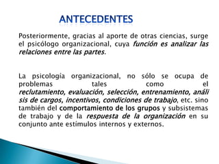 Posteriormente, gracias al aporte de otras ciencias, surge
el psicólogo organizacional, cuya función es analizar las
relaciones entre las partes.
La psicología organizacional, no sólo se ocupa de
problemas tales como el
reclutamiento, evaluación, selección, entrenamiento, análi
sis de cargos, incentivos, condiciones de trabajo, etc. sino
también del comportamiento de los grupos y subsistemas
de trabajo y de la respuesta de la organización en su
conjunto ante estímulos internos y externos.
 