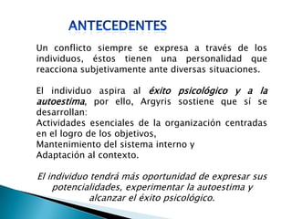 Un conflicto siempre se expresa a través de los
individuos, éstos tienen una personalidad que
reacciona subjetivamente ante diversas situaciones.
El individuo aspira al éxito psicológico y a la
autoestima, por ello, Argyris sostiene que sí se
desarrollan:
Actividades esenciales de la organización centradas
en el logro de los objetivos,
Mantenimiento del sistema interno y
Adaptación al contexto.
El individuo tendrá más oportunidad de expresar sus
potencialidades, experimentar la autoestima y
alcanzar el éxito psicológico.
 