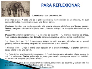 EL ELEFANTE Y LOS CINCO CIEGOS
Eran cinco ciegos. A cada uno se le pidió que hiciera la descripción de un elefante, del cual
estaban tomados, respectivamente, de una de sus partes.
El primero de ellos, que estaba agarrado a la trompa, dijo que el elefante era "largo y grueso,
flexible, arrugado, y hasta cierto punto, creo... hmmm, es capaz de manipular el mundo que lo
rodea".
El segundo exclamó rápidamente: "- ¡ no estoy de acuerdo ! -" , mientras recorría las orejas,
"...es terso, no es arrugado, muy delgado, para nada grueso, y además aletea con el viento".
"- ¡ ¿ Cómo decís eso ? ! -" Preguntaba el tercero, tocando una pata, “el elefante es un animal
grueso y redondo. Pesado y arrugado. No hay viento que pueda moverlo".
"- No seas tonto - ", dijo el cuarto ciego apoyado en el extenso costado, " es grande como una
casa y ancho como una pared".
"- ¡ Están todos absolutamente equivocados ! -", gritaba ofuscado el quinto ciego, asido a la
cola, " el elefante es flexible y ahusado. No es de gran tamaño y aunque se mueve con facilidad,
no parece que tenga un propósito definido".
Finalmente, los cinco ciegos discutieron todo el día, sin ponerse de acuerdo, y cada uno se fue
a su casa pensando en lo estúpidos que son los otros…
Reflexionemos!!!
 