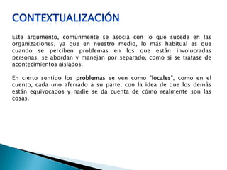 Este argumento, comúnmente se asocia con lo que sucede en las
organizaciones, ya que en nuestro medio, lo más habitual es que
cuando se perciben problemas en los que están involucradas
personas, se abordan y manejan por separado, como si se tratase de
acontecimientos aislados.
En cierto sentido los problemas se ven como "locales", como en el
cuento, cada uno aferrado a su parte, con la idea de que los demás
están equivocados y nadie se da cuenta de cómo realmente son las
cosas.
 