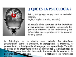Psico, del griego ψυχή, alma o actividad
mental,
logía, -λογία, tratado, estudio)
El estudio de la conducta de los individuos
y sus procesos mentales, incluyendo los
procesos internos de los individuos y las
influencias que se producen en su entorno
físico y social.
La Psicología es la ciencia que estudia las funciones
psicológicas, como la atención, la percepción, la memoria, el
pensamiento, la inteligencia, el lenguaje, y el aprendizaje. También
se ocupa de la afectividad, como las emociones y la sexualidad; de
las etapas evolutivas del desarrollo humano, de la conducta, la
personalidad, la vocación, el trabajo y los fenómenos
 