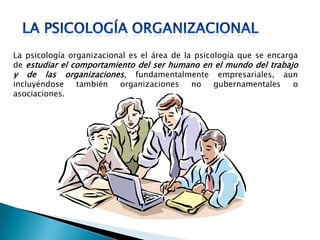 La psicología organizacional es el área de la psicología que se encarga
de estudiar el comportamiento del ser humano en el mundo del trabajo
y de las organizaciones, fundamentalmente empresariales, aun
incluyéndose también organizaciones no gubernamentales o
asociaciones.
 