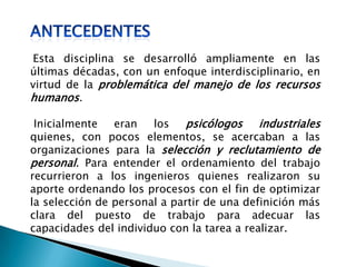 Esta disciplina se desarrolló ampliamente en las
últimas décadas, con un enfoque interdisciplinario, en
virtud de la problemática del manejo de los recursos
humanos.
Inicialmente eran los psicólogos industriales
quienes, con pocos elementos, se acercaban a las
organizaciones para la selección y reclutamiento de
personal. Para entender el ordenamiento del trabajo
recurrieron a los ingenieros quienes realizaron su
aporte ordenando los procesos con el fin de optimizar
la selección de personal a partir de una definición más
clara del puesto de trabajo para adecuar las
capacidades del individuo con la tarea a realizar.
 