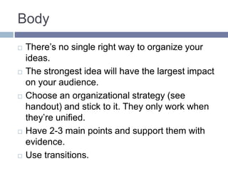 Body
 There’s no single right way to organize your
ideas.
 The strongest idea will have the largest impact
on your audience.
 Choose an organizational strategy (see
handout) and stick to it. They only work when
they’re unified.
 Have 2-3 main points and support them with
evidence.
 Use transitions.
 