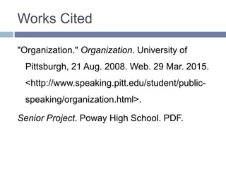 Works Cited
"Organization." Organization. University of
Pittsburgh, 21 Aug. 2008. Web. 29 Mar. 2015.
<http://www.speaking.pitt.edu/student/public-
speaking/organization.html>.
Senior Project. Poway High School. PDF.
 