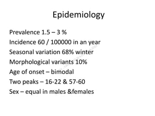Epidemiology
Prevalence 1.5 – 3 %
Incidence 60 / 100000 in an year
Seasonal variation 68% winter
Morphological variants 10%
Age of onset – bimodal
Two peaks – 16-22 & 57-60
Sex – equal in males &females
 